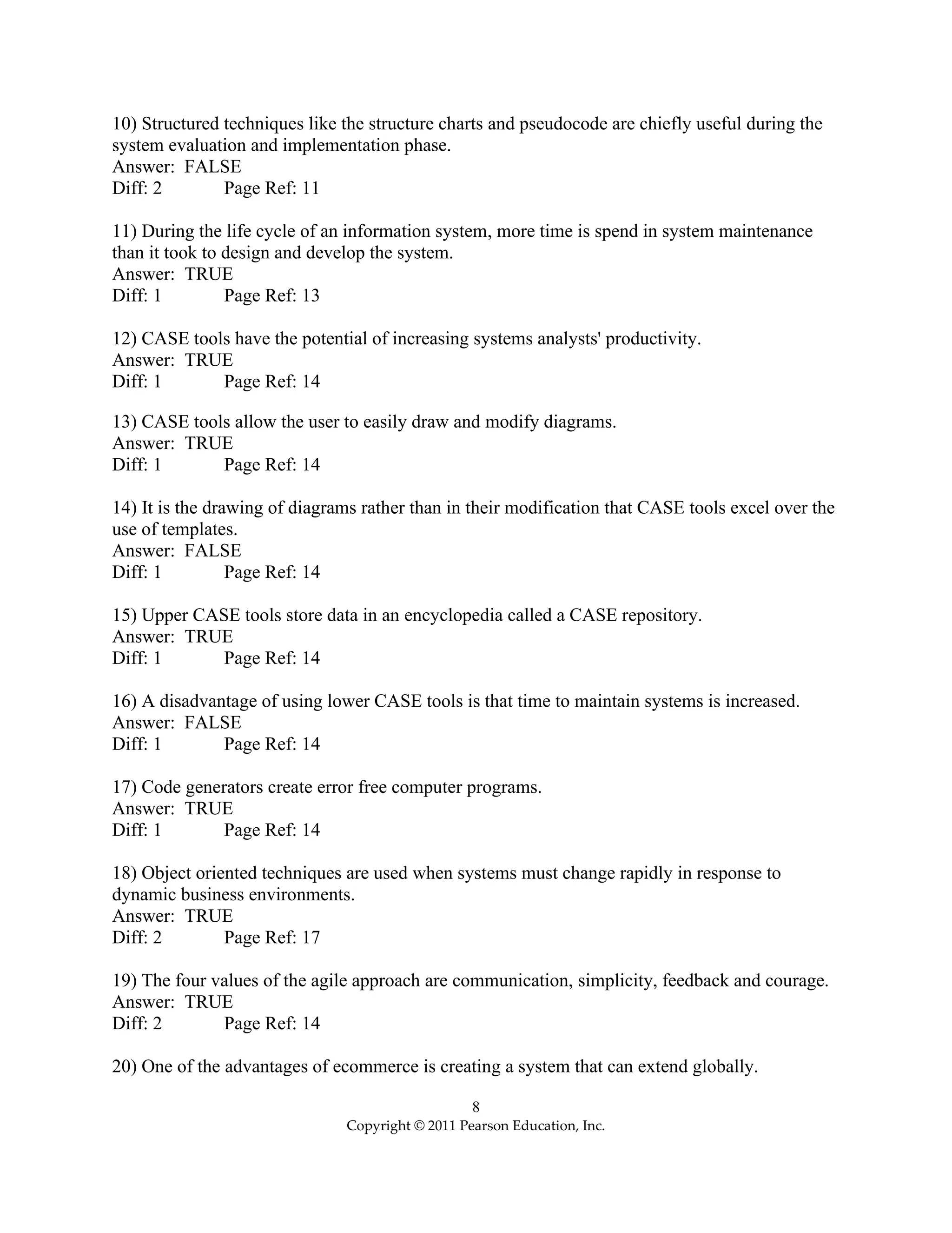 8
Copyright © 2011 Pearson Education, Inc.
10) Structured techniques like the structure charts and pseudocode are chiefly useful during the
system evaluation and implementation phase.
Answer: FALSE
Diff: 2 Page Ref: 11
11) During the life cycle of an information system, more time is spend in system maintenance
than it took to design and develop the system.
Answer: TRUE
Diff: 1 Page Ref: 13
12) CASE tools have the potential of increasing systems analysts' productivity.
Answer: TRUE
Diff: 1 Page Ref: 14
13) CASE tools allow the user to easily draw and modify diagrams.
Answer: TRUE
Diff: 1 Page Ref: 14
14) It is the drawing of diagrams rather than in their modification that CASE tools excel over the
use of templates.
Answer: FALSE
Diff: 1 Page Ref: 14
15) Upper CASE tools store data in an encyclopedia called a CASE repository.
Answer: TRUE
Diff: 1 Page Ref: 14
16) A disadvantage of using lower CASE tools is that time to maintain systems is increased.
Answer: FALSE
Diff: 1 Page Ref: 14
17) Code generators create error free computer programs.
Answer: TRUE
Diff: 1 Page Ref: 14
18) Object oriented techniques are used when systems must change rapidly in response to
dynamic business environments.
Answer: TRUE
Diff: 2 Page Ref: 17
19) The four values of the agile approach are communication, simplicity, feedback and courage.
Answer: TRUE
Diff: 2 Page Ref: 14
20) One of the advantages of ecommerce is creating a system that can extend globally.
 