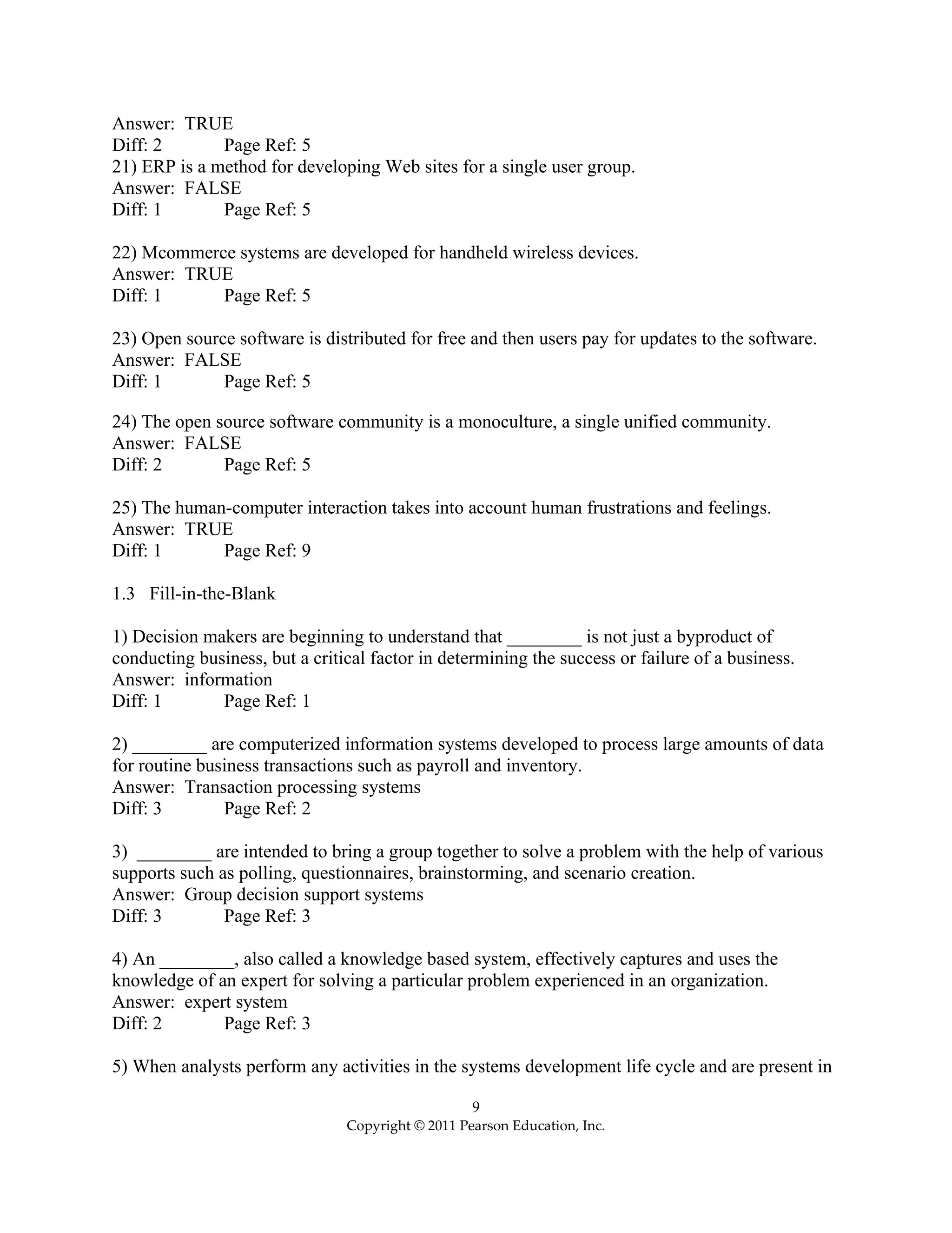 9
Copyright © 2011 Pearson Education, Inc.
Answer: TRUE
Diff: 2 Page Ref: 5
21) ERP is a method for developing Web sites for a single user group.
Answer: FALSE
Diff: 1 Page Ref: 5
22) Mcommerce systems are developed for handheld wireless devices.
Answer: TRUE
Diff: 1 Page Ref: 5
23) Open source software is distributed for free and then users pay for updates to the software.
Answer: FALSE
Diff: 1 Page Ref: 5
24) The open source software community is a monoculture, a single unified community.
Answer: FALSE
Diff: 2 Page Ref: 5
25) The human-computer interaction takes into account human frustrations and feelings.
Answer: TRUE
Diff: 1 Page Ref: 9
1.3 Fill-in-the-Blank
1) Decision makers are beginning to understand that ________ is not just a byproduct of
conducting business, but a critical factor in determining the success or failure of a business.
Answer: information
Diff: 1 Page Ref: 1
2) ________ are computerized information systems developed to process large amounts of data
for routine business transactions such as payroll and inventory.
Answer: Transaction processing systems
Diff: 3 Page Ref: 2
3) ________ are intended to bring a group together to solve a problem with the help of various
supports such as polling, questionnaires, brainstorming, and scenario creation.
Answer: Group decision support systems
Diff: 3 Page Ref: 3
4) An ________, also called a knowledge based system, effectively captures and uses the
knowledge of an expert for solving a particular problem experienced in an organization.
Answer: expert system
Diff: 2 Page Ref: 3
5) When analysts perform any activities in the systems development life cycle and are present in
 