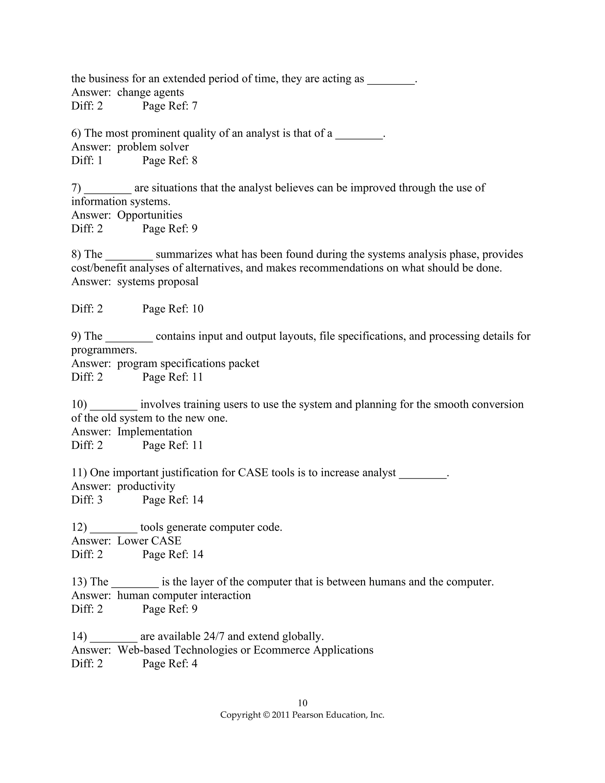 10
Copyright © 2011 Pearson Education, Inc.
the business for an extended period of time, they are acting as ________.
Answer: change agents
Diff: 2 Page Ref: 7
6) The most prominent quality of an analyst is that of a ________.
Answer: problem solver
Diff: 1 Page Ref: 8
7) ________ are situations that the analyst believes can be improved through the use of
information systems.
Answer: Opportunities
Diff: 2 Page Ref: 9
8) The ________ summarizes what has been found during the systems analysis phase, provides
cost/benefit analyses of alternatives, and makes recommendations on what should be done.
Answer: systems proposal
Diff: 2 Page Ref: 10
9) The ________ contains input and output layouts, file specifications, and processing details for
programmers.
Answer: program specifications packet
Diff: 2 Page Ref: 11
10) ________ involves training users to use the system and planning for the smooth conversion
of the old system to the new one.
Answer: Implementation
Diff: 2 Page Ref: 11
11) One important justification for CASE tools is to increase analyst ________.
Answer: productivity
Diff: 3 Page Ref: 14
12) ________ tools generate computer code.
Answer: Lower CASE
Diff: 2 Page Ref: 14
13) The ________ is the layer of the computer that is between humans and the computer.
Answer: human computer interaction
Diff: 2 Page Ref: 9
14) ________ are available 24/7 and extend globally.
Answer: Web-based Technologies or Ecommerce Applications
Diff: 2 Page Ref: 4
 