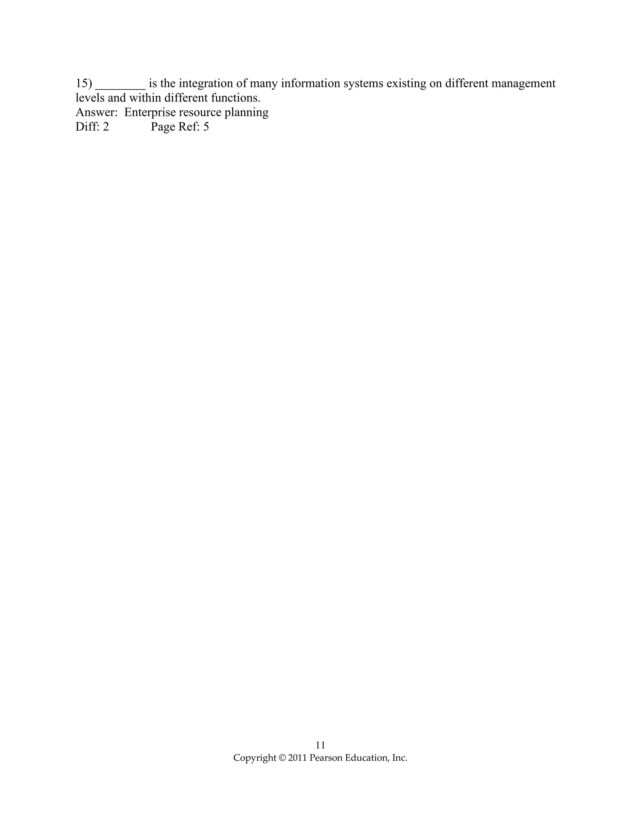 11
Copyright © 2011 Pearson Education, Inc.
15) ________ is the integration of many information systems existing on different management
levels and within different functions.
Answer: Enterprise resource planning
Diff: 2 Page Ref: 5
 