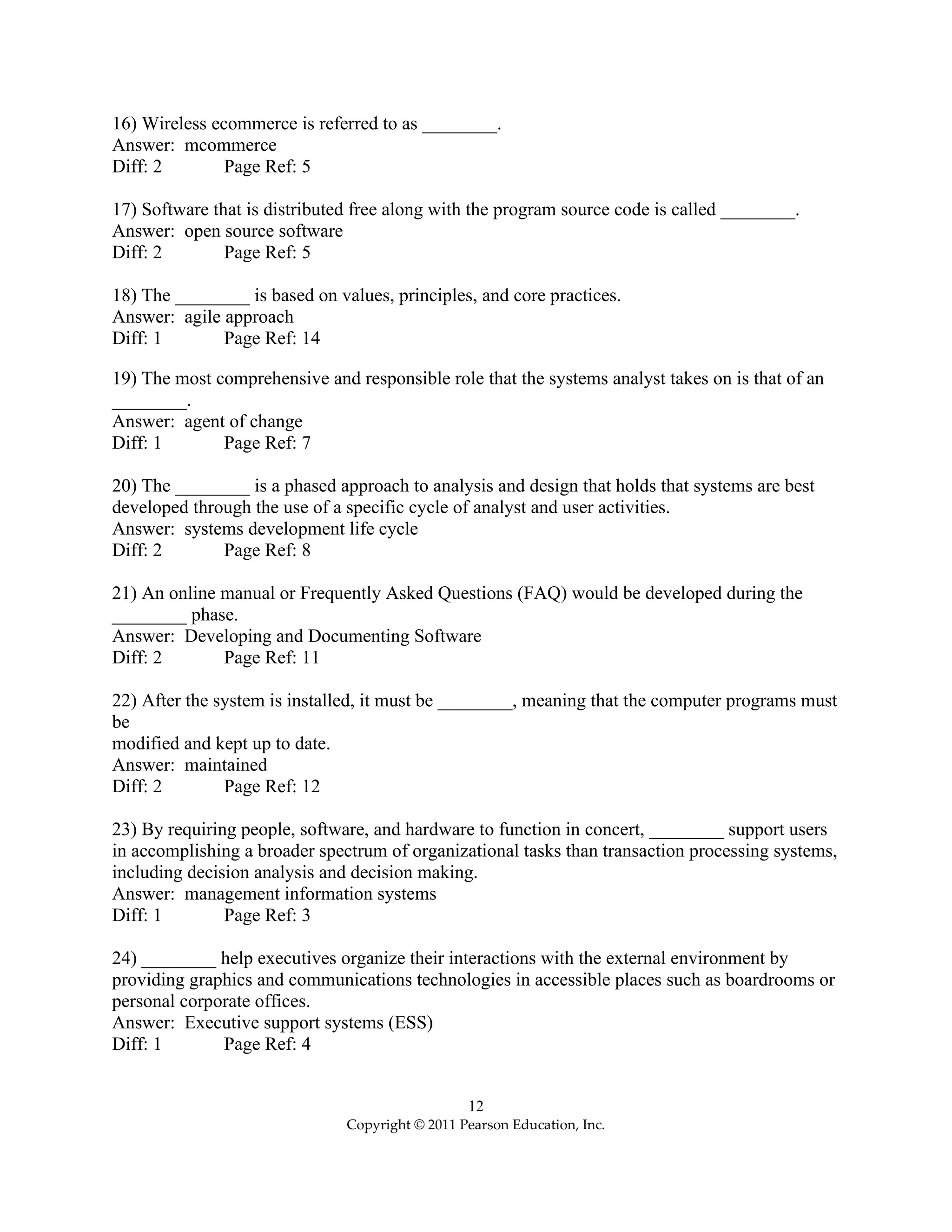 12
Copyright © 2011 Pearson Education, Inc.
16) Wireless ecommerce is referred to as ________.
Answer: mcommerce
Diff: 2 Page Ref: 5
17) Software that is distributed free along with the program source code is called ________.
Answer: open source software
Diff: 2 Page Ref: 5
18) The ________ is based on values, principles, and core practices.
Answer: agile approach
Diff: 1 Page Ref: 14
19) The most comprehensive and responsible role that the systems analyst takes on is that of an
________.
Answer: agent of change
Diff: 1 Page Ref: 7
20) The ________ is a phased approach to analysis and design that holds that systems are best
developed through the use of a specific cycle of analyst and user activities.
Answer: systems development life cycle
Diff: 2 Page Ref: 8
21) An online manual or Frequently Asked Questions (FAQ) would be developed during the
________ phase.
Answer: Developing and Documenting Software
Diff: 2 Page Ref: 11
22) After the system is installed, it must be ________, meaning that the computer programs must
be
modified and kept up to date.
Answer: maintained
Diff: 2 Page Ref: 12
23) By requiring people, software, and hardware to function in concert, ________ support users
in accomplishing a broader spectrum of organizational tasks than transaction processing systems,
including decision analysis and decision making.
Answer: management information systems
Diff: 1 Page Ref: 3
24) ________ help executives organize their interactions with the external environment by
providing graphics and communications technologies in accessible places such as boardrooms or
personal corporate offices.
Answer: Executive support systems (ESS)
Diff: 1 Page Ref: 4
 