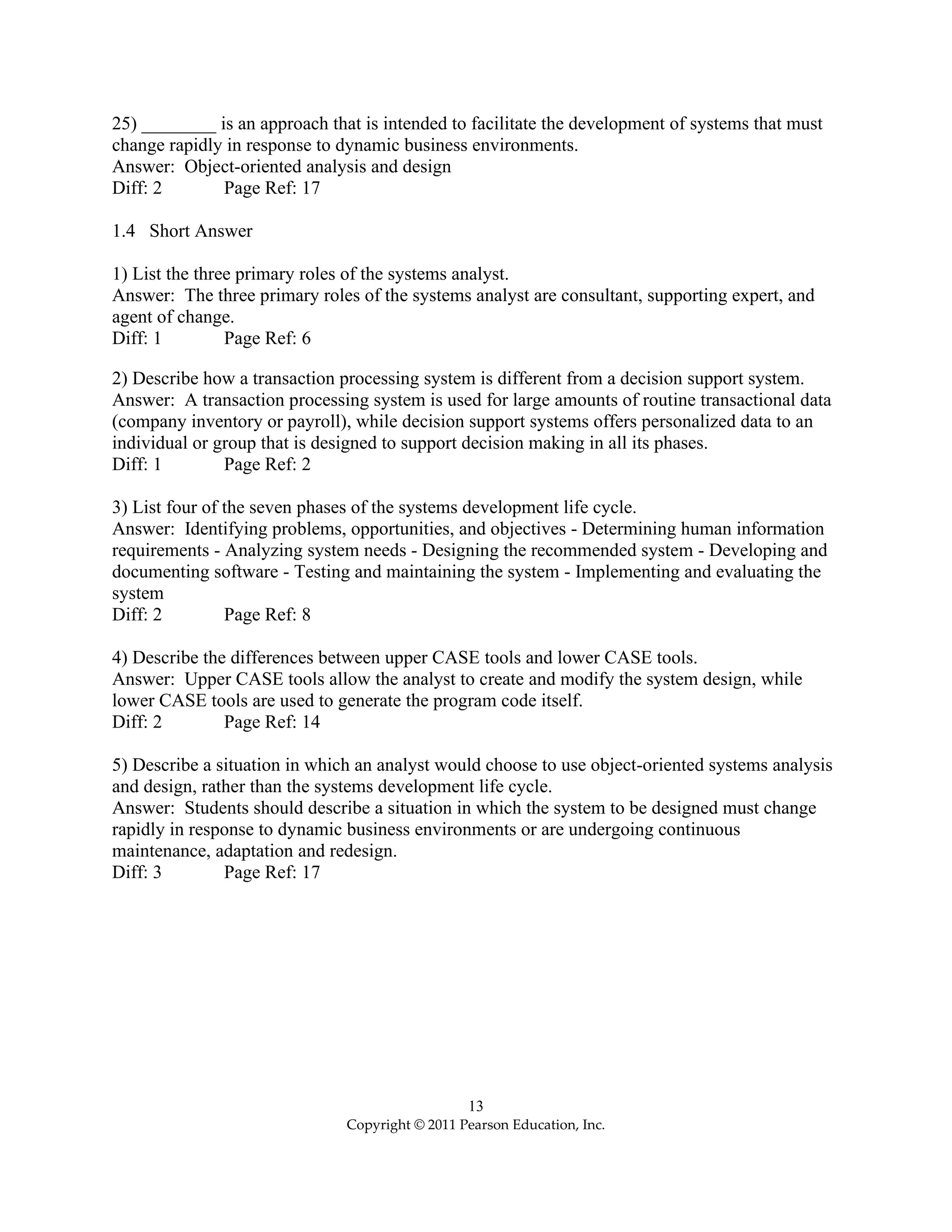 13
Copyright © 2011 Pearson Education, Inc.
25) ________ is an approach that is intended to facilitate the development of systems that must
change rapidly in response to dynamic business environments.
Answer: Object-oriented analysis and design
Diff: 2 Page Ref: 17
1.4 Short Answer
1) List the three primary roles of the systems analyst.
Answer: The three primary roles of the systems analyst are consultant, supporting expert, and
agent of change.
Diff: 1 Page Ref: 6
2) Describe how a transaction processing system is different from a decision support system.
Answer: A transaction processing system is used for large amounts of routine transactional data
(company inventory or payroll), while decision support systems offers personalized data to an
individual or group that is designed to support decision making in all its phases.
Diff: 1 Page Ref: 2
3) List four of the seven phases of the systems development life cycle.
Answer: Identifying problems, opportunities, and objectives - Determining human information
requirements - Analyzing system needs - Designing the recommended system - Developing and
documenting software - Testing and maintaining the system - Implementing and evaluating the
system
Diff: 2 Page Ref: 8
4) Describe the differences between upper CASE tools and lower CASE tools.
Answer: Upper CASE tools allow the analyst to create and modify the system design, while
lower CASE tools are used to generate the program code itself.
Diff: 2 Page Ref: 14
5) Describe a situation in which an analyst would choose to use object-oriented systems analysis
and design, rather than the systems development life cycle.
Answer: Students should describe a situation in which the system to be designed must change
rapidly in response to dynamic business environments or are undergoing continuous
maintenance, adaptation and redesign.
Diff: 3 Page Ref: 17
 