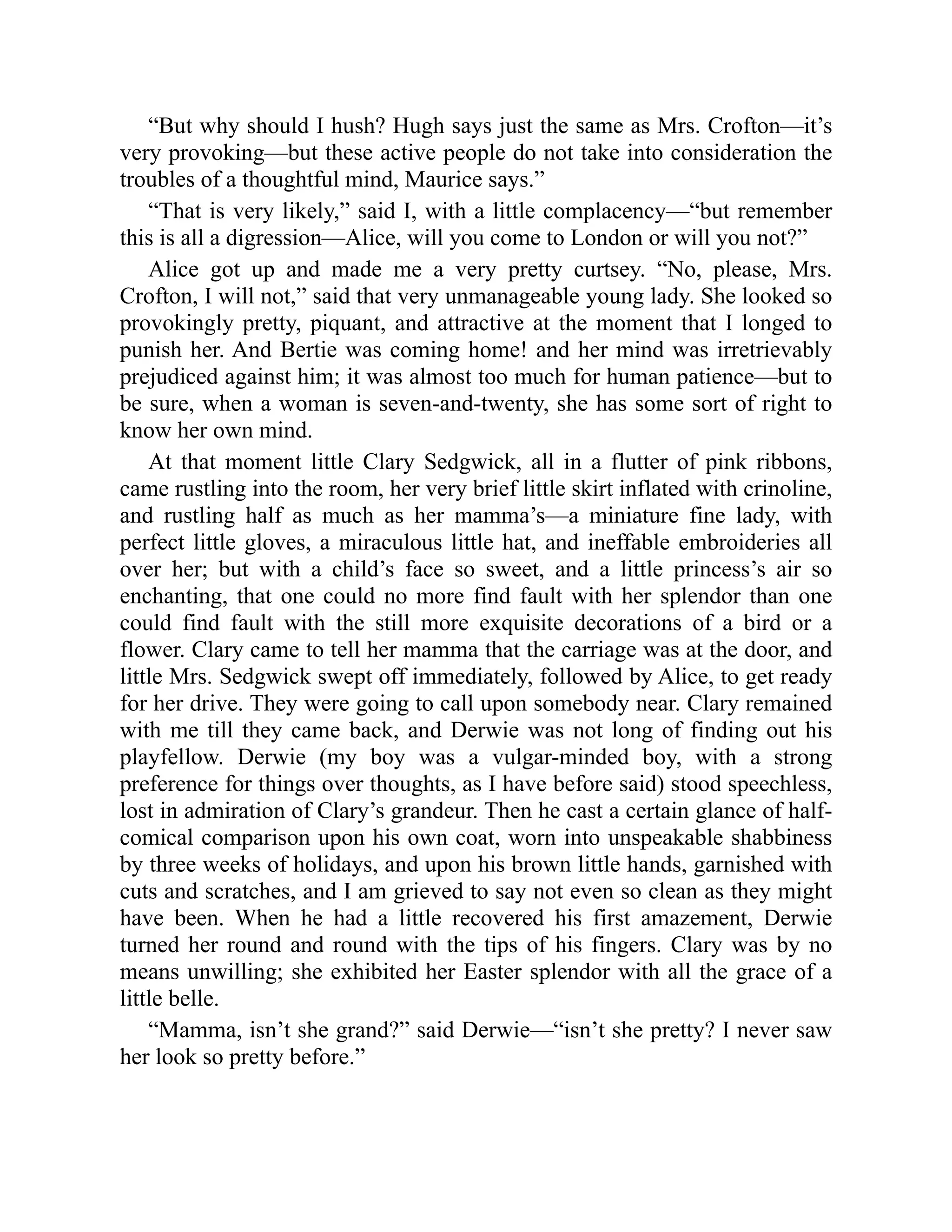 “But why should I hush? Hugh says just the same as Mrs. Crofton—it’s
very provoking—but these active people do not take into consideration the
troubles of a thoughtful mind, Maurice says.”
“That is very likely,” said I, with a little complacency—“but remember
this is all a digression—Alice, will you come to London or will you not?”
Alice got up and made me a very pretty curtsey. “No, please, Mrs.
Crofton, I will not,” said that very unmanageable young lady. She looked so
provokingly pretty, piquant, and attractive at the moment that I longed to
punish her. And Bertie was coming home! and her mind was irretrievably
prejudiced against him; it was almost too much for human patience—but to
be sure, when a woman is seven-and-twenty, she has some sort of right to
know her own mind.
At that moment little Clary Sedgwick, all in a flutter of pink ribbons,
came rustling into the room, her very brief little skirt inflated with crinoline,
and rustling half as much as her mamma’s—a miniature fine lady, with
perfect little gloves, a miraculous little hat, and ineffable embroideries all
over her; but with a child’s face so sweet, and a little princess’s air so
enchanting, that one could no more find fault with her splendor than one
could find fault with the still more exquisite decorations of a bird or a
flower. Clary came to tell her mamma that the carriage was at the door, and
little Mrs. Sedgwick swept off immediately, followed by Alice, to get ready
for her drive. They were going to call upon somebody near. Clary remained
with me till they came back, and Derwie was not long of finding out his
playfellow. Derwie (my boy was a vulgar-minded boy, with a strong
preference for things over thoughts, as I have before said) stood speechless,
lost in admiration of Clary’s grandeur. Then he cast a certain glance of half-
comical comparison upon his own coat, worn into unspeakable shabbiness
by three weeks of holidays, and upon his brown little hands, garnished with
cuts and scratches, and I am grieved to say not even so clean as they might
have been. When he had a little recovered his first amazement, Derwie
turned her round and round with the tips of his fingers. Clary was by no
means unwilling; she exhibited her Easter splendor with all the grace of a
little belle.
“Mamma, isn’t she grand?” said Derwie—“isn’t she pretty? I never saw
her look so pretty before.”
 