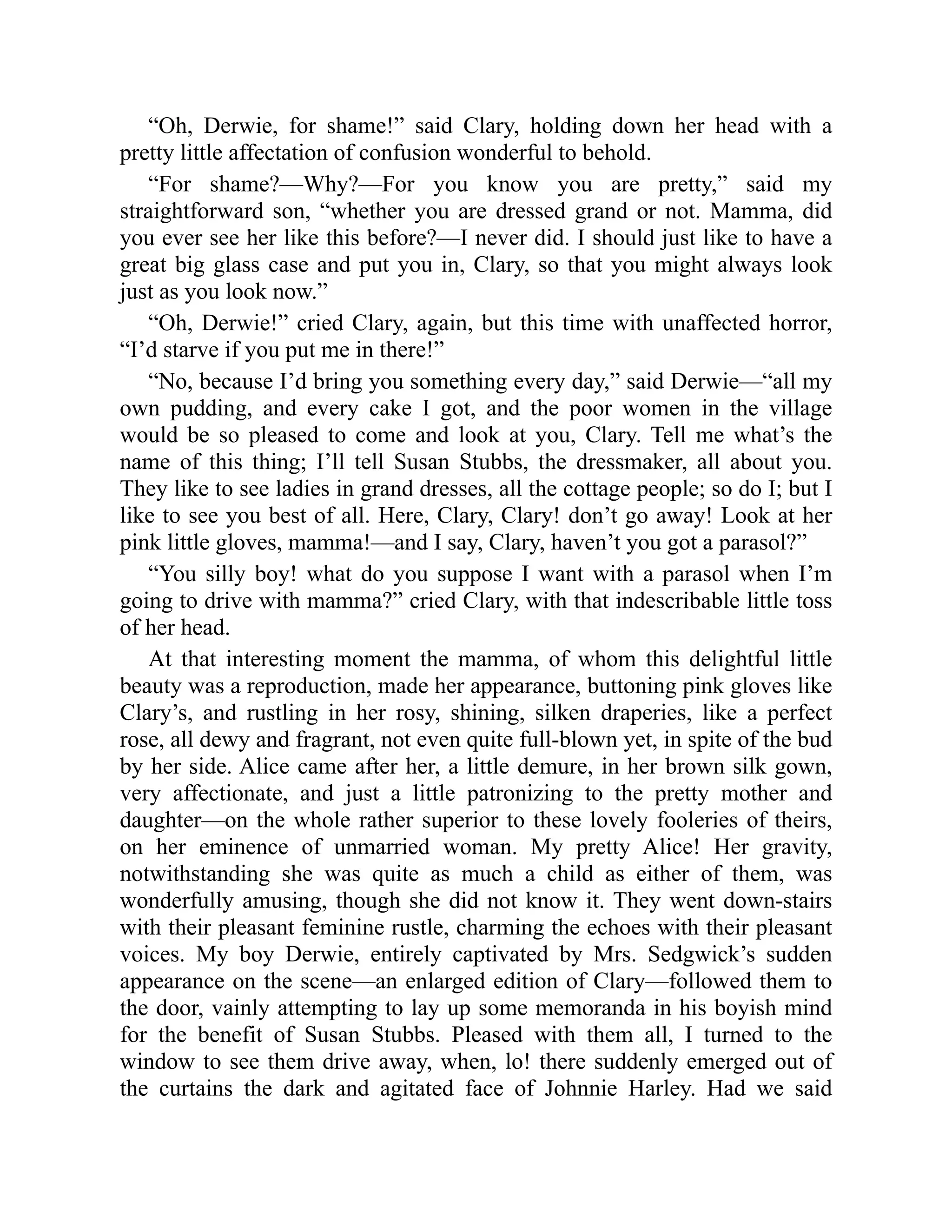 “Oh, Derwie, for shame!” said Clary, holding down her head with a
pretty little affectation of confusion wonderful to behold.
“For shame?—Why?—For you know you are pretty,” said my
straightforward son, “whether you are dressed grand or not. Mamma, did
you ever see her like this before?—I never did. I should just like to have a
great big glass case and put you in, Clary, so that you might always look
just as you look now.”
“Oh, Derwie!” cried Clary, again, but this time with unaffected horror,
“I’d starve if you put me in there!”
“No, because I’d bring you something every day,” said Derwie—“all my
own pudding, and every cake I got, and the poor women in the village
would be so pleased to come and look at you, Clary. Tell me what’s the
name of this thing; I’ll tell Susan Stubbs, the dressmaker, all about you.
They like to see ladies in grand dresses, all the cottage people; so do I; but I
like to see you best of all. Here, Clary, Clary! don’t go away! Look at her
pink little gloves, mamma!—and I say, Clary, haven’t you got a parasol?”
“You silly boy! what do you suppose I want with a parasol when I’m
going to drive with mamma?” cried Clary, with that indescribable little toss
of her head.
At that interesting moment the mamma, of whom this delightful little
beauty was a reproduction, made her appearance, buttoning pink gloves like
Clary’s, and rustling in her rosy, shining, silken draperies, like a perfect
rose, all dewy and fragrant, not even quite full-blown yet, in spite of the bud
by her side. Alice came after her, a little demure, in her brown silk gown,
very affectionate, and just a little patronizing to the pretty mother and
daughter—on the whole rather superior to these lovely fooleries of theirs,
on her eminence of unmarried woman. My pretty Alice! Her gravity,
notwithstanding she was quite as much a child as either of them, was
wonderfully amusing, though she did not know it. They went down-stairs
with their pleasant feminine rustle, charming the echoes with their pleasant
voices. My boy Derwie, entirely captivated by Mrs. Sedgwick’s sudden
appearance on the scene—an enlarged edition of Clary—followed them to
the door, vainly attempting to lay up some memoranda in his boyish mind
for the benefit of Susan Stubbs. Pleased with them all, I turned to the
window to see them drive away, when, lo! there suddenly emerged out of
the curtains the dark and agitated face of Johnnie Harley. Had we said
 