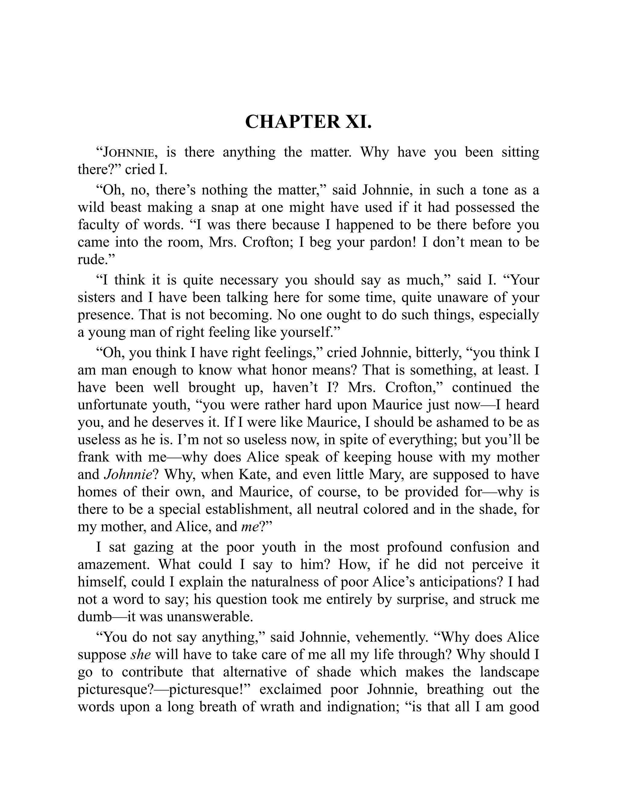 CHAPTER XI.
“Johnnie, is there anything the matter. Why have you been sitting
there?” cried I.
“Oh, no, there’s nothing the matter,” said Johnnie, in such a tone as a
wild beast making a snap at one might have used if it had possessed the
faculty of words. “I was there because I happened to be there before you
came into the room, Mrs. Crofton; I beg your pardon! I don’t mean to be
rude.”
“I think it is quite necessary you should say as much,” said I. “Your
sisters and I have been talking here for some time, quite unaware of your
presence. That is not becoming. No one ought to do such things, especially
a young man of right feeling like yourself.”
“Oh, you think I have right feelings,” cried Johnnie, bitterly, “you think I
am man enough to know what honor means? That is something, at least. I
have been well brought up, haven’t I? Mrs. Crofton,” continued the
unfortunate youth, “you were rather hard upon Maurice just now—I heard
you, and he deserves it. If I were like Maurice, I should be ashamed to be as
useless as he is. I’m not so useless now, in spite of everything; but you’ll be
frank with me—why does Alice speak of keeping house with my mother
and Johnnie? Why, when Kate, and even little Mary, are supposed to have
homes of their own, and Maurice, of course, to be provided for—why is
there to be a special establishment, all neutral colored and in the shade, for
my mother, and Alice, and me?”
I sat gazing at the poor youth in the most profound confusion and
amazement. What could I say to him? How, if he did not perceive it
himself, could I explain the naturalness of poor Alice’s anticipations? I had
not a word to say; his question took me entirely by surprise, and struck me
dumb—it was unanswerable.
“You do not say anything,” said Johnnie, vehemently. “Why does Alice
suppose she will have to take care of me all my life through? Why should I
go to contribute that alternative of shade which makes the landscape
picturesque?—picturesque!” exclaimed poor Johnnie, breathing out the
words upon a long breath of wrath and indignation; “is that all I am good
 