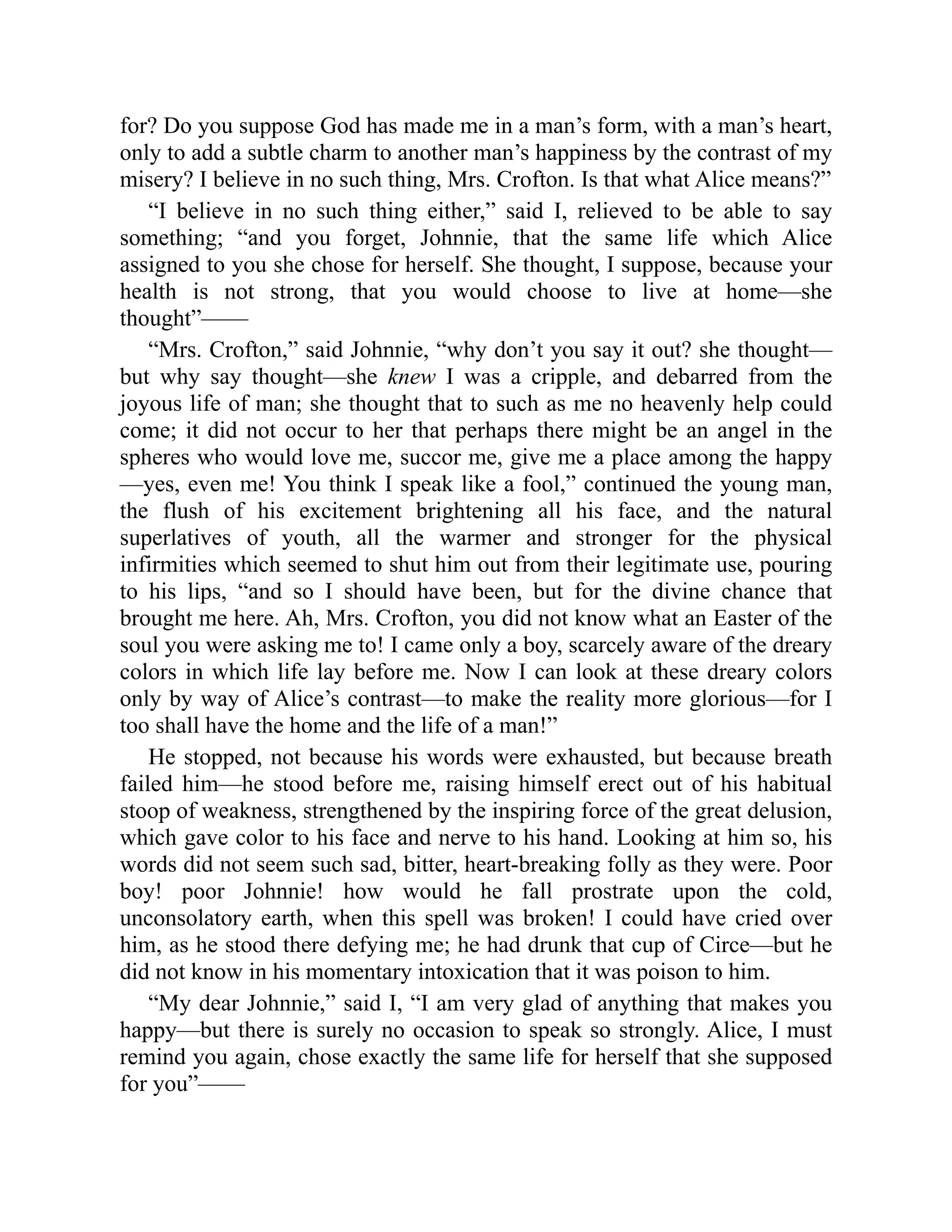 for? Do you suppose God has made me in a man’s form, with a man’s heart,
only to add a subtle charm to another man’s happiness by the contrast of my
misery? I believe in no such thing, Mrs. Crofton. Is that what Alice means?”
“I believe in no such thing either,” said I, relieved to be able to say
something; “and you forget, Johnnie, that the same life which Alice
assigned to you she chose for herself. She thought, I suppose, because your
health is not strong, that you would choose to live at home—she
thought”——
“Mrs. Crofton,” said Johnnie, “why don’t you say it out? she thought—
but why say thought—she knew I was a cripple, and debarred from the
joyous life of man; she thought that to such as me no heavenly help could
come; it did not occur to her that perhaps there might be an angel in the
spheres who would love me, succor me, give me a place among the happy
—yes, even me! You think I speak like a fool,” continued the young man,
the flush of his excitement brightening all his face, and the natural
superlatives of youth, all the warmer and stronger for the physical
infirmities which seemed to shut him out from their legitimate use, pouring
to his lips, “and so I should have been, but for the divine chance that
brought me here. Ah, Mrs. Crofton, you did not know what an Easter of the
soul you were asking me to! I came only a boy, scarcely aware of the dreary
colors in which life lay before me. Now I can look at these dreary colors
only by way of Alice’s contrast—to make the reality more glorious—for I
too shall have the home and the life of a man!”
He stopped, not because his words were exhausted, but because breath
failed him—he stood before me, raising himself erect out of his habitual
stoop of weakness, strengthened by the inspiring force of the great delusion,
which gave color to his face and nerve to his hand. Looking at him so, his
words did not seem such sad, bitter, heart-breaking folly as they were. Poor
boy! poor Johnnie! how would he fall prostrate upon the cold,
unconsolatory earth, when this spell was broken! I could have cried over
him, as he stood there defying me; he had drunk that cup of Circe—but he
did not know in his momentary intoxication that it was poison to him.
“My dear Johnnie,” said I, “I am very glad of anything that makes you
happy—but there is surely no occasion to speak so strongly. Alice, I must
remind you again, chose exactly the same life for herself that she supposed
for you”——
 