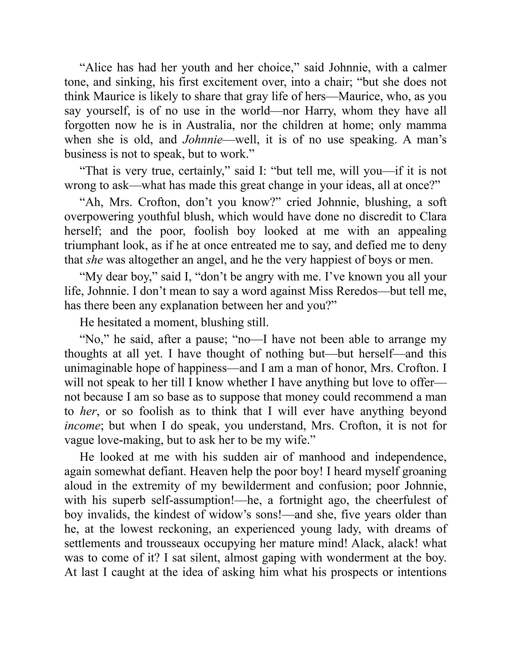 “Alice has had her youth and her choice,” said Johnnie, with a calmer
tone, and sinking, his first excitement over, into a chair; “but she does not
think Maurice is likely to share that gray life of hers—Maurice, who, as you
say yourself, is of no use in the world—nor Harry, whom they have all
forgotten now he is in Australia, nor the children at home; only mamma
when she is old, and Johnnie—well, it is of no use speaking. A man’s
business is not to speak, but to work.”
“That is very true, certainly,” said I: “but tell me, will you—if it is not
wrong to ask—what has made this great change in your ideas, all at once?”
“Ah, Mrs. Crofton, don’t you know?” cried Johnnie, blushing, a soft
overpowering youthful blush, which would have done no discredit to Clara
herself; and the poor, foolish boy looked at me with an appealing
triumphant look, as if he at once entreated me to say, and defied me to deny
that she was altogether an angel, and he the very happiest of boys or men.
“My dear boy,” said I, “don’t be angry with me. I’ve known you all your
life, Johnnie. I don’t mean to say a word against Miss Reredos—but tell me,
has there been any explanation between her and you?”
He hesitated a moment, blushing still.
“No,” he said, after a pause; “no—I have not been able to arrange my
thoughts at all yet. I have thought of nothing but—but herself—and this
unimaginable hope of happiness—and I am a man of honor, Mrs. Crofton. I
will not speak to her till I know whether I have anything but love to offer—
not because I am so base as to suppose that money could recommend a man
to her, or so foolish as to think that I will ever have anything beyond
income; but when I do speak, you understand, Mrs. Crofton, it is not for
vague love-making, but to ask her to be my wife.”
He looked at me with his sudden air of manhood and independence,
again somewhat defiant. Heaven help the poor boy! I heard myself groaning
aloud in the extremity of my bewilderment and confusion; poor Johnnie,
with his superb self-assumption!—he, a fortnight ago, the cheerfulest of
boy invalids, the kindest of widow’s sons!—and she, five years older than
he, at the lowest reckoning, an experienced young lady, with dreams of
settlements and trousseaux occupying her mature mind! Alack, alack! what
was to come of it? I sat silent, almost gaping with wonderment at the boy.
At last I caught at the idea of asking him what his prospects or intentions
 