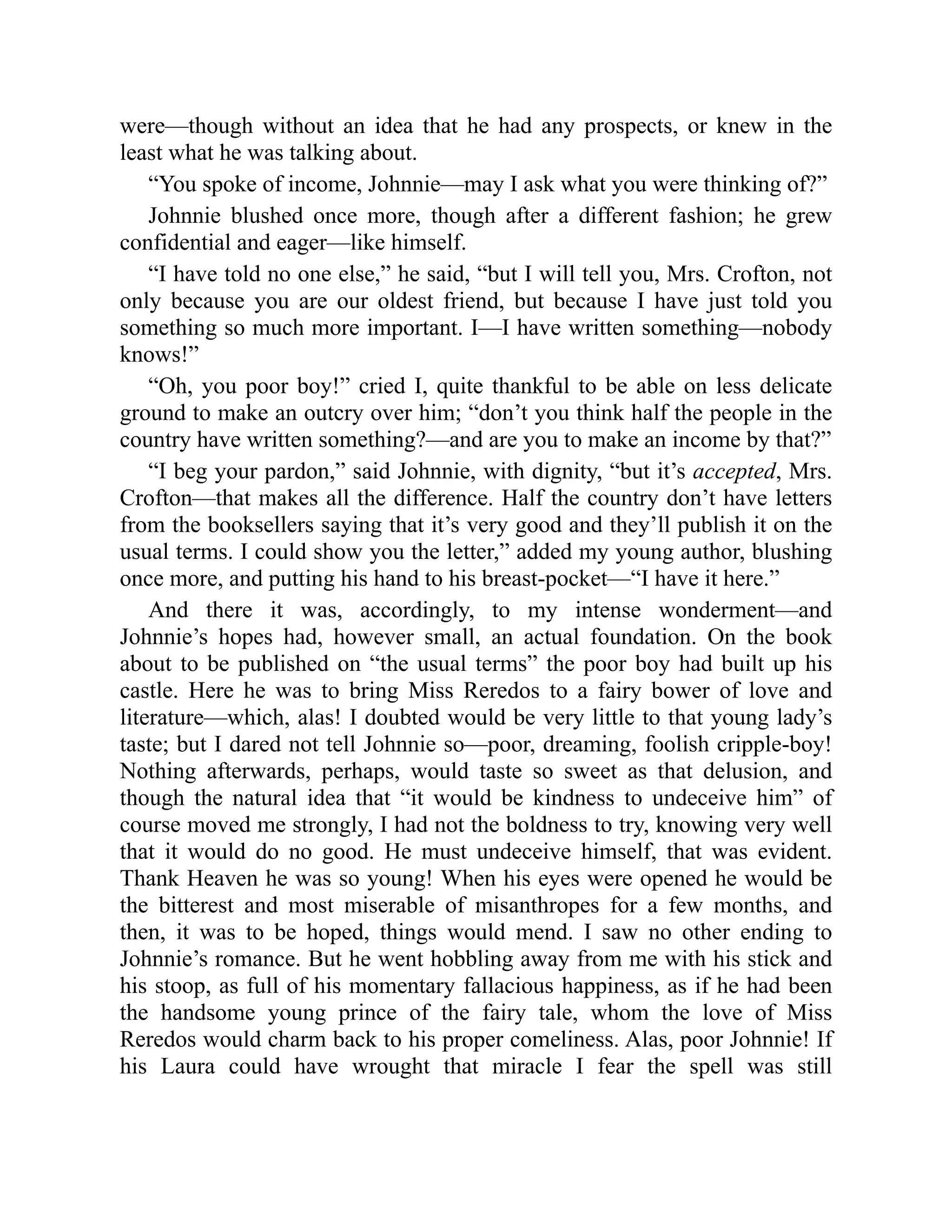 were—though without an idea that he had any prospects, or knew in the
least what he was talking about.
“You spoke of income, Johnnie—may I ask what you were thinking of?”
Johnnie blushed once more, though after a different fashion; he grew
confidential and eager—like himself.
“I have told no one else,” he said, “but I will tell you, Mrs. Crofton, not
only because you are our oldest friend, but because I have just told you
something so much more important. I—I have written something—nobody
knows!”
“Oh, you poor boy!” cried I, quite thankful to be able on less delicate
ground to make an outcry over him; “don’t you think half the people in the
country have written something?—and are you to make an income by that?”
“I beg your pardon,” said Johnnie, with dignity, “but it’s accepted, Mrs.
Crofton—that makes all the difference. Half the country don’t have letters
from the booksellers saying that it’s very good and they’ll publish it on the
usual terms. I could show you the letter,” added my young author, blushing
once more, and putting his hand to his breast-pocket—“I have it here.”
And there it was, accordingly, to my intense wonderment—and
Johnnie’s hopes had, however small, an actual foundation. On the book
about to be published on “the usual terms” the poor boy had built up his
castle. Here he was to bring Miss Reredos to a fairy bower of love and
literature—which, alas! I doubted would be very little to that young lady’s
taste; but I dared not tell Johnnie so—poor, dreaming, foolish cripple-boy!
Nothing afterwards, perhaps, would taste so sweet as that delusion, and
though the natural idea that “it would be kindness to undeceive him” of
course moved me strongly, I had not the boldness to try, knowing very well
that it would do no good. He must undeceive himself, that was evident.
Thank Heaven he was so young! When his eyes were opened he would be
the bitterest and most miserable of misanthropes for a few months, and
then, it was to be hoped, things would mend. I saw no other ending to
Johnnie’s romance. But he went hobbling away from me with his stick and
his stoop, as full of his momentary fallacious happiness, as if he had been
the handsome young prince of the fairy tale, whom the love of Miss
Reredos would charm back to his proper comeliness. Alas, poor Johnnie! If
his Laura could have wrought that miracle I fear the spell was still
 