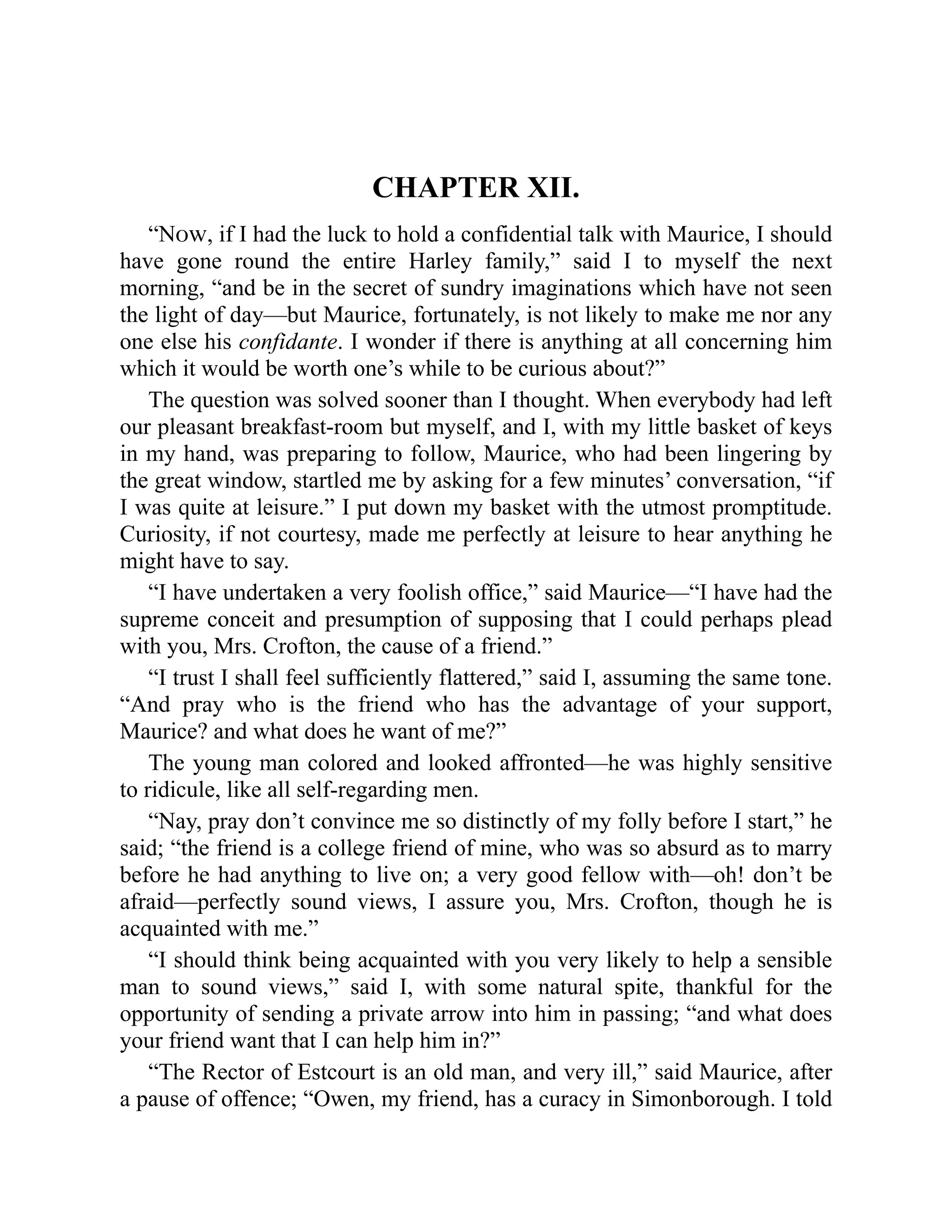 CHAPTER XII.
“Now, if I had the luck to hold a confidential talk with Maurice, I should
have gone round the entire Harley family,” said I to myself the next
morning, “and be in the secret of sundry imaginations which have not seen
the light of day—but Maurice, fortunately, is not likely to make me nor any
one else his confidante. I wonder if there is anything at all concerning him
which it would be worth one’s while to be curious about?”
The question was solved sooner than I thought. When everybody had left
our pleasant breakfast-room but myself, and I, with my little basket of keys
in my hand, was preparing to follow, Maurice, who had been lingering by
the great window, startled me by asking for a few minutes’ conversation, “if
I was quite at leisure.” I put down my basket with the utmost promptitude.
Curiosity, if not courtesy, made me perfectly at leisure to hear anything he
might have to say.
“I have undertaken a very foolish office,” said Maurice—“I have had the
supreme conceit and presumption of supposing that I could perhaps plead
with you, Mrs. Crofton, the cause of a friend.”
“I trust I shall feel sufficiently flattered,” said I, assuming the same tone.
“And pray who is the friend who has the advantage of your support,
Maurice? and what does he want of me?”
The young man colored and looked affronted—he was highly sensitive
to ridicule, like all self-regarding men.
“Nay, pray don’t convince me so distinctly of my folly before I start,” he
said; “the friend is a college friend of mine, who was so absurd as to marry
before he had anything to live on; a very good fellow with—oh! don’t be
afraid—perfectly sound views, I assure you, Mrs. Crofton, though he is
acquainted with me.”
“I should think being acquainted with you very likely to help a sensible
man to sound views,” said I, with some natural spite, thankful for the
opportunity of sending a private arrow into him in passing; “and what does
your friend want that I can help him in?”
“The Rector of Estcourt is an old man, and very ill,” said Maurice, after
a pause of offence; “Owen, my friend, has a curacy in Simonborough. I told
 