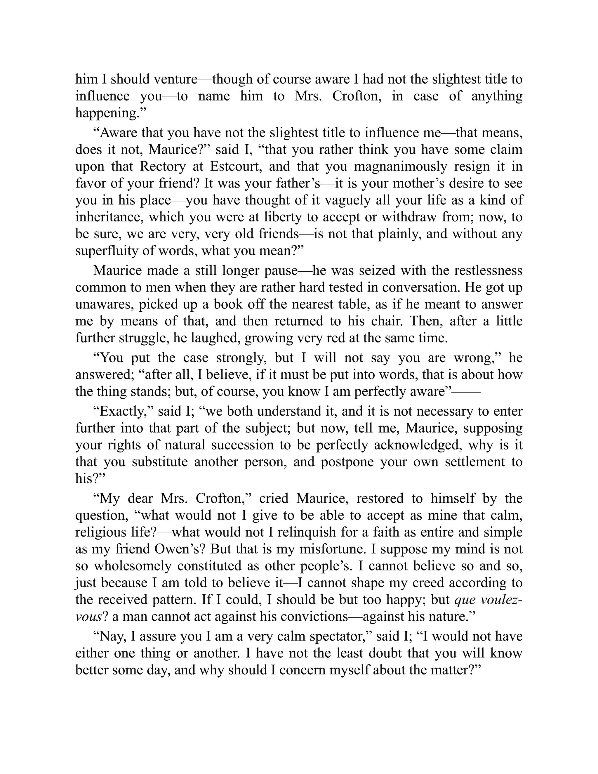 him I should venture—though of course aware I had not the slightest title to
influence you—to name him to Mrs. Crofton, in case of anything
happening.”
“Aware that you have not the slightest title to influence me—that means,
does it not, Maurice?” said I, “that you rather think you have some claim
upon that Rectory at Estcourt, and that you magnanimously resign it in
favor of your friend? It was your father’s—it is your mother’s desire to see
you in his place—you have thought of it vaguely all your life as a kind of
inheritance, which you were at liberty to accept or withdraw from; now, to
be sure, we are very, very old friends—is not that plainly, and without any
superfluity of words, what you mean?”
Maurice made a still longer pause—he was seized with the restlessness
common to men when they are rather hard tested in conversation. He got up
unawares, picked up a book off the nearest table, as if he meant to answer
me by means of that, and then returned to his chair. Then, after a little
further struggle, he laughed, growing very red at the same time.
“You put the case strongly, but I will not say you are wrong,” he
answered; “after all, I believe, if it must be put into words, that is about how
the thing stands; but, of course, you know I am perfectly aware”——
“Exactly,” said I; “we both understand it, and it is not necessary to enter
further into that part of the subject; but now, tell me, Maurice, supposing
your rights of natural succession to be perfectly acknowledged, why is it
that you substitute another person, and postpone your own settlement to
his?”
“My dear Mrs. Crofton,” cried Maurice, restored to himself by the
question, “what would not I give to be able to accept as mine that calm,
religious life?—what would not I relinquish for a faith as entire and simple
as my friend Owen’s? But that is my misfortune. I suppose my mind is not
so wholesomely constituted as other people’s. I cannot believe so and so,
just because I am told to believe it—I cannot shape my creed according to
the received pattern. If I could, I should be but too happy; but que voulez-
vous? a man cannot act against his convictions—against his nature.”
“Nay, I assure you I am a very calm spectator,” said I; “I would not have
either one thing or another. I have not the least doubt that you will know
better some day, and why should I concern myself about the matter?”
 