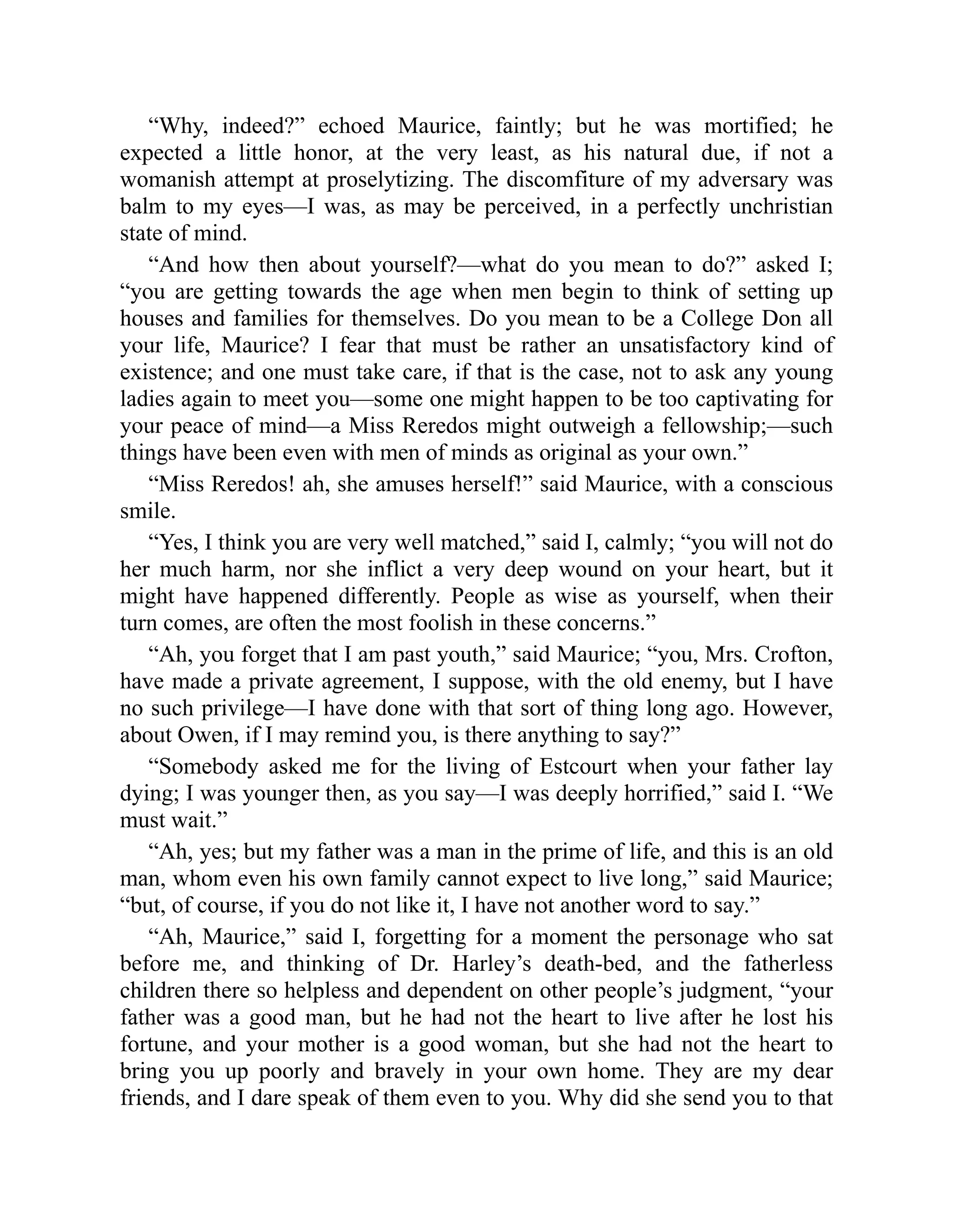 “Why, indeed?” echoed Maurice, faintly; but he was mortified; he
expected a little honor, at the very least, as his natural due, if not a
womanish attempt at proselytizing. The discomfiture of my adversary was
balm to my eyes—I was, as may be perceived, in a perfectly unchristian
state of mind.
“And how then about yourself?—what do you mean to do?” asked I;
“you are getting towards the age when men begin to think of setting up
houses and families for themselves. Do you mean to be a College Don all
your life, Maurice? I fear that must be rather an unsatisfactory kind of
existence; and one must take care, if that is the case, not to ask any young
ladies again to meet you—some one might happen to be too captivating for
your peace of mind—a Miss Reredos might outweigh a fellowship;—such
things have been even with men of minds as original as your own.”
“Miss Reredos! ah, she amuses herself!” said Maurice, with a conscious
smile.
“Yes, I think you are very well matched,” said I, calmly; “you will not do
her much harm, nor she inflict a very deep wound on your heart, but it
might have happened differently. People as wise as yourself, when their
turn comes, are often the most foolish in these concerns.”
“Ah, you forget that I am past youth,” said Maurice; “you, Mrs. Crofton,
have made a private agreement, I suppose, with the old enemy, but I have
no such privilege—I have done with that sort of thing long ago. However,
about Owen, if I may remind you, is there anything to say?”
“Somebody asked me for the living of Estcourt when your father lay
dying; I was younger then, as you say—I was deeply horrified,” said I. “We
must wait.”
“Ah, yes; but my father was a man in the prime of life, and this is an old
man, whom even his own family cannot expect to live long,” said Maurice;
“but, of course, if you do not like it, I have not another word to say.”
“Ah, Maurice,” said I, forgetting for a moment the personage who sat
before me, and thinking of Dr. Harley’s death-bed, and the fatherless
children there so helpless and dependent on other people’s judgment, “your
father was a good man, but he had not the heart to live after he lost his
fortune, and your mother is a good woman, but she had not the heart to
bring you up poorly and bravely in your own home. They are my dear
friends, and I dare speak of them even to you. Why did she send you to that
 
