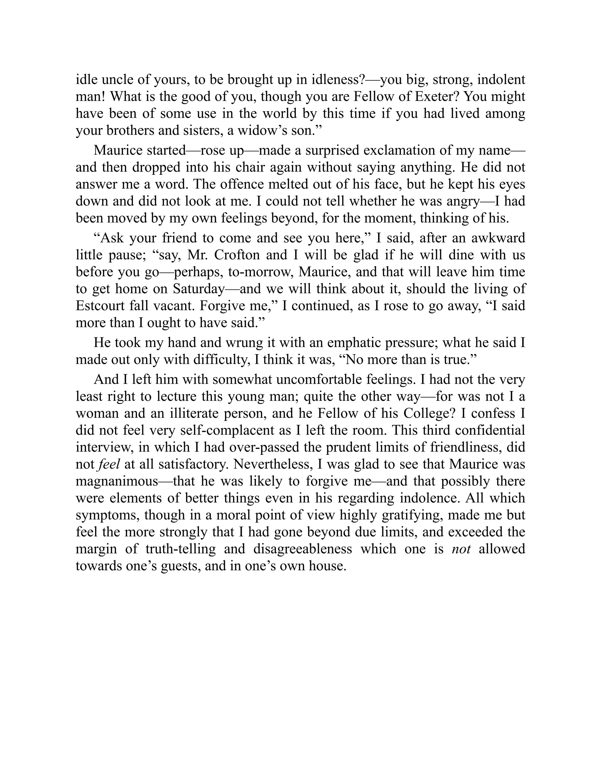 idle uncle of yours, to be brought up in idleness?—you big, strong, indolent
man! What is the good of you, though you are Fellow of Exeter? You might
have been of some use in the world by this time if you had lived among
your brothers and sisters, a widow’s son.”
Maurice started—rose up—made a surprised exclamation of my name—
and then dropped into his chair again without saying anything. He did not
answer me a word. The offence melted out of his face, but he kept his eyes
down and did not look at me. I could not tell whether he was angry—I had
been moved by my own feelings beyond, for the moment, thinking of his.
“Ask your friend to come and see you here,” I said, after an awkward
little pause; “say, Mr. Crofton and I will be glad if he will dine with us
before you go—perhaps, to-morrow, Maurice, and that will leave him time
to get home on Saturday—and we will think about it, should the living of
Estcourt fall vacant. Forgive me,” I continued, as I rose to go away, “I said
more than I ought to have said.”
He took my hand and wrung it with an emphatic pressure; what he said I
made out only with difficulty, I think it was, “No more than is true.”
And I left him with somewhat uncomfortable feelings. I had not the very
least right to lecture this young man; quite the other way—for was not I a
woman and an illiterate person, and he Fellow of his College? I confess I
did not feel very self-complacent as I left the room. This third confidential
interview, in which I had over-passed the prudent limits of friendliness, did
not feel at all satisfactory. Nevertheless, I was glad to see that Maurice was
magnanimous—that he was likely to forgive me—and that possibly there
were elements of better things even in his regarding indolence. All which
symptoms, though in a moral point of view highly gratifying, made me but
feel the more strongly that I had gone beyond due limits, and exceeded the
margin of truth-telling and disagreeableness which one is not allowed
towards one’s guests, and in one’s own house.
 