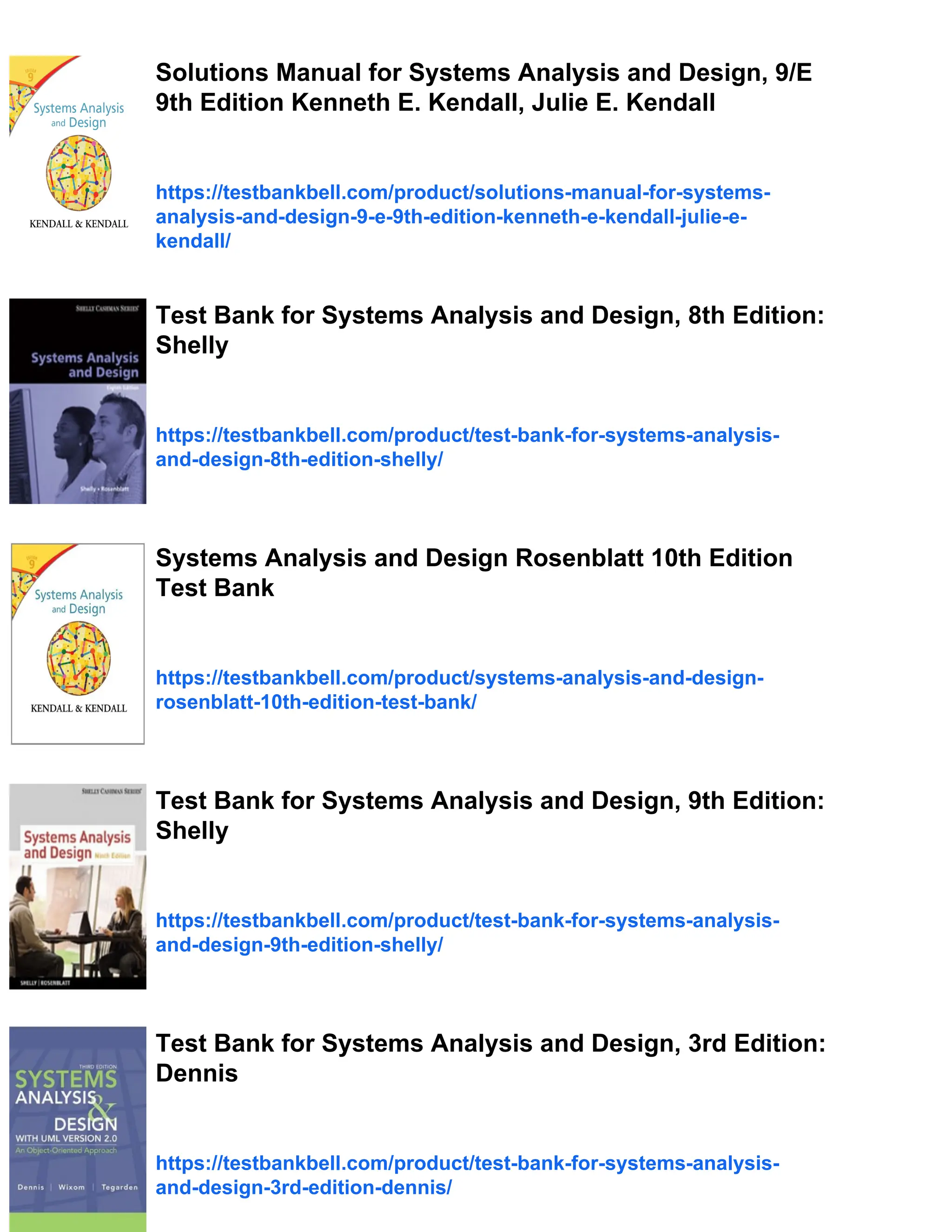 Solutions Manual for Systems Analysis and Design, 9/E
9th Edition Kenneth E. Kendall, Julie E. Kendall
https://testbankbell.com/product/solutions-manual-for-systems-
analysis-and-design-9-e-9th-edition-kenneth-e-kendall-julie-e-
kendall/
Test Bank for Systems Analysis and Design, 8th Edition:
Shelly
https://testbankbell.com/product/test-bank-for-systems-analysis-
and-design-8th-edition-shelly/
Systems Analysis and Design Rosenblatt 10th Edition
Test Bank
https://testbankbell.com/product/systems-analysis-and-design-
rosenblatt-10th-edition-test-bank/
Test Bank for Systems Analysis and Design, 9th Edition:
Shelly
https://testbankbell.com/product/test-bank-for-systems-analysis-
and-design-9th-edition-shelly/
Test Bank for Systems Analysis and Design, 3rd Edition:
Dennis
https://testbankbell.com/product/test-bank-for-systems-analysis-
and-design-3rd-edition-dennis/
 