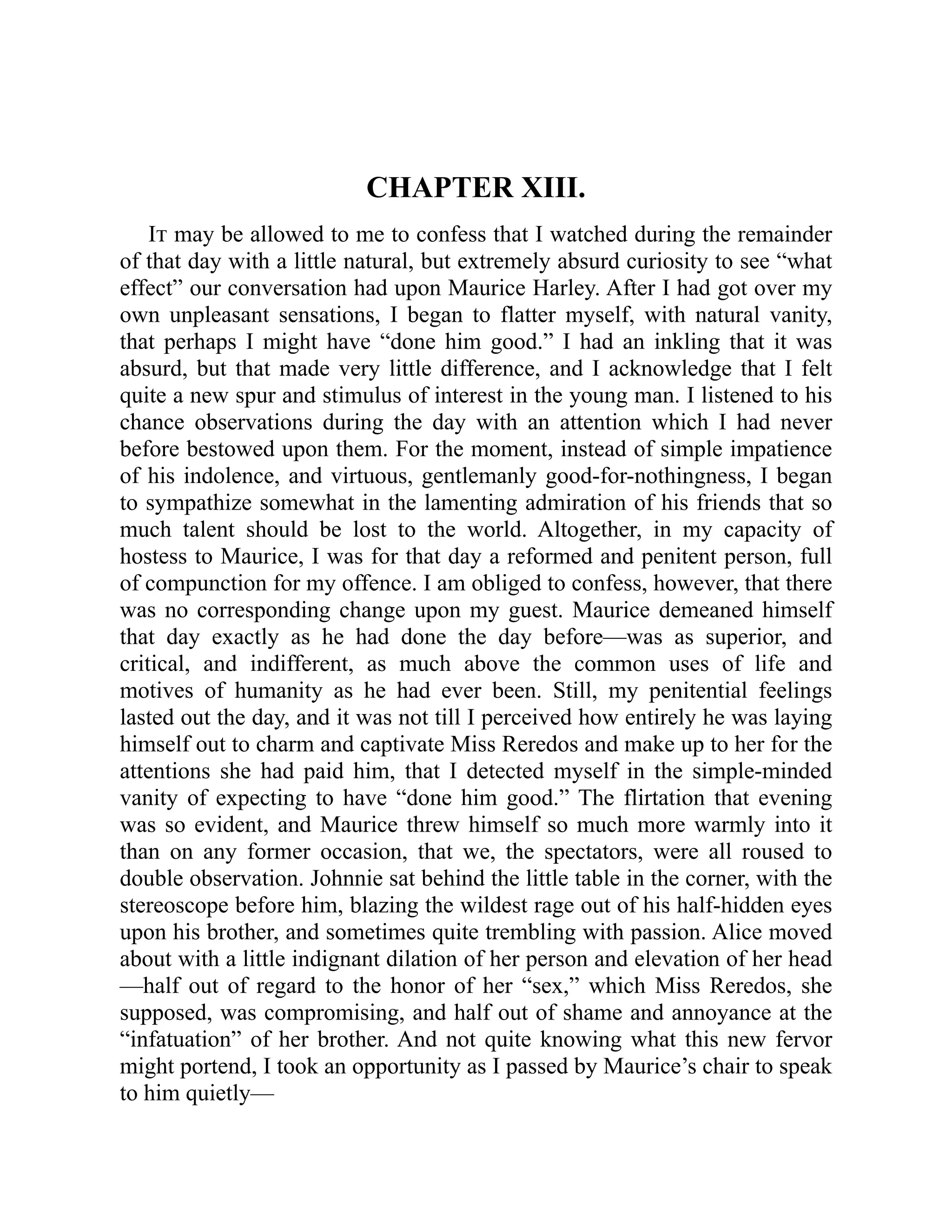 CHAPTER XIII.
It may be allowed to me to confess that I watched during the remainder
of that day with a little natural, but extremely absurd curiosity to see “what
effect” our conversation had upon Maurice Harley. After I had got over my
own unpleasant sensations, I began to flatter myself, with natural vanity,
that perhaps I might have “done him good.” I had an inkling that it was
absurd, but that made very little difference, and I acknowledge that I felt
quite a new spur and stimulus of interest in the young man. I listened to his
chance observations during the day with an attention which I had never
before bestowed upon them. For the moment, instead of simple impatience
of his indolence, and virtuous, gentlemanly good-for-nothingness, I began
to sympathize somewhat in the lamenting admiration of his friends that so
much talent should be lost to the world. Altogether, in my capacity of
hostess to Maurice, I was for that day a reformed and penitent person, full
of compunction for my offence. I am obliged to confess, however, that there
was no corresponding change upon my guest. Maurice demeaned himself
that day exactly as he had done the day before—was as superior, and
critical, and indifferent, as much above the common uses of life and
motives of humanity as he had ever been. Still, my penitential feelings
lasted out the day, and it was not till I perceived how entirely he was laying
himself out to charm and captivate Miss Reredos and make up to her for the
attentions she had paid him, that I detected myself in the simple-minded
vanity of expecting to have “done him good.” The flirtation that evening
was so evident, and Maurice threw himself so much more warmly into it
than on any former occasion, that we, the spectators, were all roused to
double observation. Johnnie sat behind the little table in the corner, with the
stereoscope before him, blazing the wildest rage out of his half-hidden eyes
upon his brother, and sometimes quite trembling with passion. Alice moved
about with a little indignant dilation of her person and elevation of her head
—half out of regard to the honor of her “sex,” which Miss Reredos, she
supposed, was compromising, and half out of shame and annoyance at the
“infatuation” of her brother. And not quite knowing what this new fervor
might portend, I took an opportunity as I passed by Maurice’s chair to speak
to him quietly—
 
