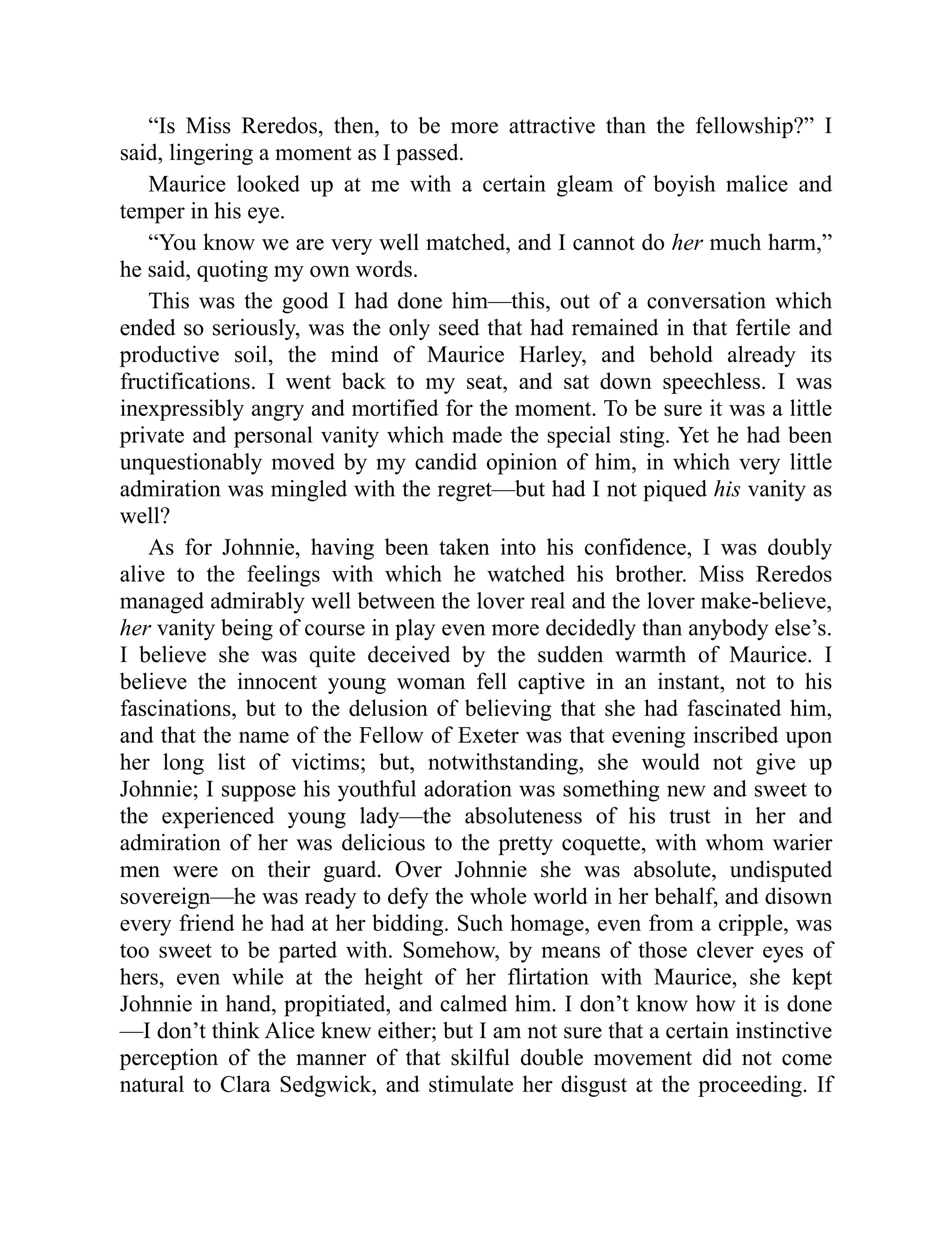 “Is Miss Reredos, then, to be more attractive than the fellowship?” I
said, lingering a moment as I passed.
Maurice looked up at me with a certain gleam of boyish malice and
temper in his eye.
“You know we are very well matched, and I cannot do her much harm,”
he said, quoting my own words.
This was the good I had done him—this, out of a conversation which
ended so seriously, was the only seed that had remained in that fertile and
productive soil, the mind of Maurice Harley, and behold already its
fructifications. I went back to my seat, and sat down speechless. I was
inexpressibly angry and mortified for the moment. To be sure it was a little
private and personal vanity which made the special sting. Yet he had been
unquestionably moved by my candid opinion of him, in which very little
admiration was mingled with the regret—but had I not piqued his vanity as
well?
As for Johnnie, having been taken into his confidence, I was doubly
alive to the feelings with which he watched his brother. Miss Reredos
managed admirably well between the lover real and the lover make-believe,
her vanity being of course in play even more decidedly than anybody else’s.
I believe she was quite deceived by the sudden warmth of Maurice. I
believe the innocent young woman fell captive in an instant, not to his
fascinations, but to the delusion of believing that she had fascinated him,
and that the name of the Fellow of Exeter was that evening inscribed upon
her long list of victims; but, notwithstanding, she would not give up
Johnnie; I suppose his youthful adoration was something new and sweet to
the experienced young lady—the absoluteness of his trust in her and
admiration of her was delicious to the pretty coquette, with whom warier
men were on their guard. Over Johnnie she was absolute, undisputed
sovereign—he was ready to defy the whole world in her behalf, and disown
every friend he had at her bidding. Such homage, even from a cripple, was
too sweet to be parted with. Somehow, by means of those clever eyes of
hers, even while at the height of her flirtation with Maurice, she kept
Johnnie in hand, propitiated, and calmed him. I don’t know how it is done
—I don’t think Alice knew either; but I am not sure that a certain instinctive
perception of the manner of that skilful double movement did not come
natural to Clara Sedgwick, and stimulate her disgust at the proceeding. If
 