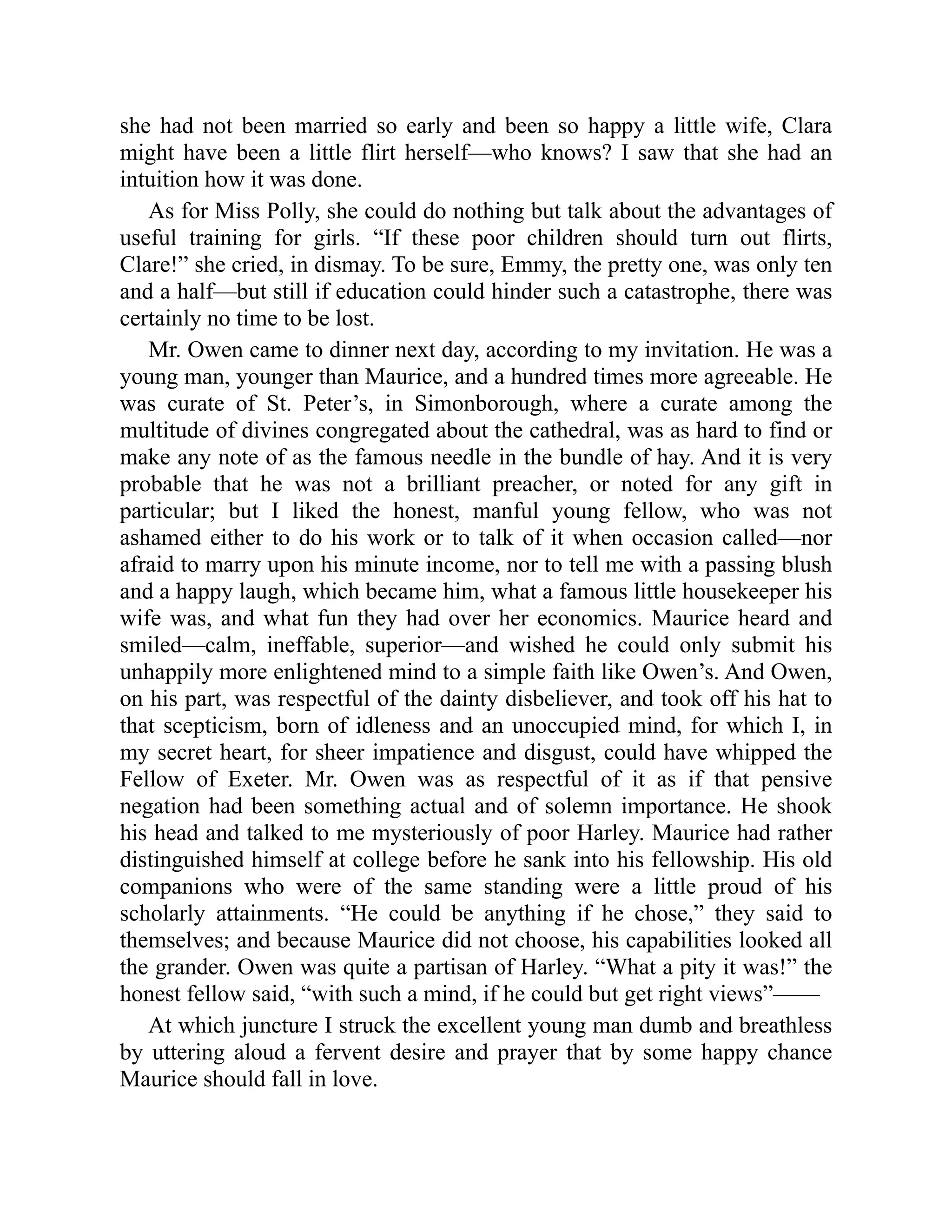 she had not been married so early and been so happy a little wife, Clara
might have been a little flirt herself—who knows? I saw that she had an
intuition how it was done.
As for Miss Polly, she could do nothing but talk about the advantages of
useful training for girls. “If these poor children should turn out flirts,
Clare!” she cried, in dismay. To be sure, Emmy, the pretty one, was only ten
and a half—but still if education could hinder such a catastrophe, there was
certainly no time to be lost.
Mr. Owen came to dinner next day, according to my invitation. He was a
young man, younger than Maurice, and a hundred times more agreeable. He
was curate of St. Peter’s, in Simonborough, where a curate among the
multitude of divines congregated about the cathedral, was as hard to find or
make any note of as the famous needle in the bundle of hay. And it is very
probable that he was not a brilliant preacher, or noted for any gift in
particular; but I liked the honest, manful young fellow, who was not
ashamed either to do his work or to talk of it when occasion called—nor
afraid to marry upon his minute income, nor to tell me with a passing blush
and a happy laugh, which became him, what a famous little housekeeper his
wife was, and what fun they had over her economics. Maurice heard and
smiled—calm, ineffable, superior—and wished he could only submit his
unhappily more enlightened mind to a simple faith like Owen’s. And Owen,
on his part, was respectful of the dainty disbeliever, and took off his hat to
that scepticism, born of idleness and an unoccupied mind, for which I, in
my secret heart, for sheer impatience and disgust, could have whipped the
Fellow of Exeter. Mr. Owen was as respectful of it as if that pensive
negation had been something actual and of solemn importance. He shook
his head and talked to me mysteriously of poor Harley. Maurice had rather
distinguished himself at college before he sank into his fellowship. His old
companions who were of the same standing were a little proud of his
scholarly attainments. “He could be anything if he chose,” they said to
themselves; and because Maurice did not choose, his capabilities looked all
the grander. Owen was quite a partisan of Harley. “What a pity it was!” the
honest fellow said, “with such a mind, if he could but get right views”——
At which juncture I struck the excellent young man dumb and breathless
by uttering aloud a fervent desire and prayer that by some happy chance
Maurice should fall in love.
 