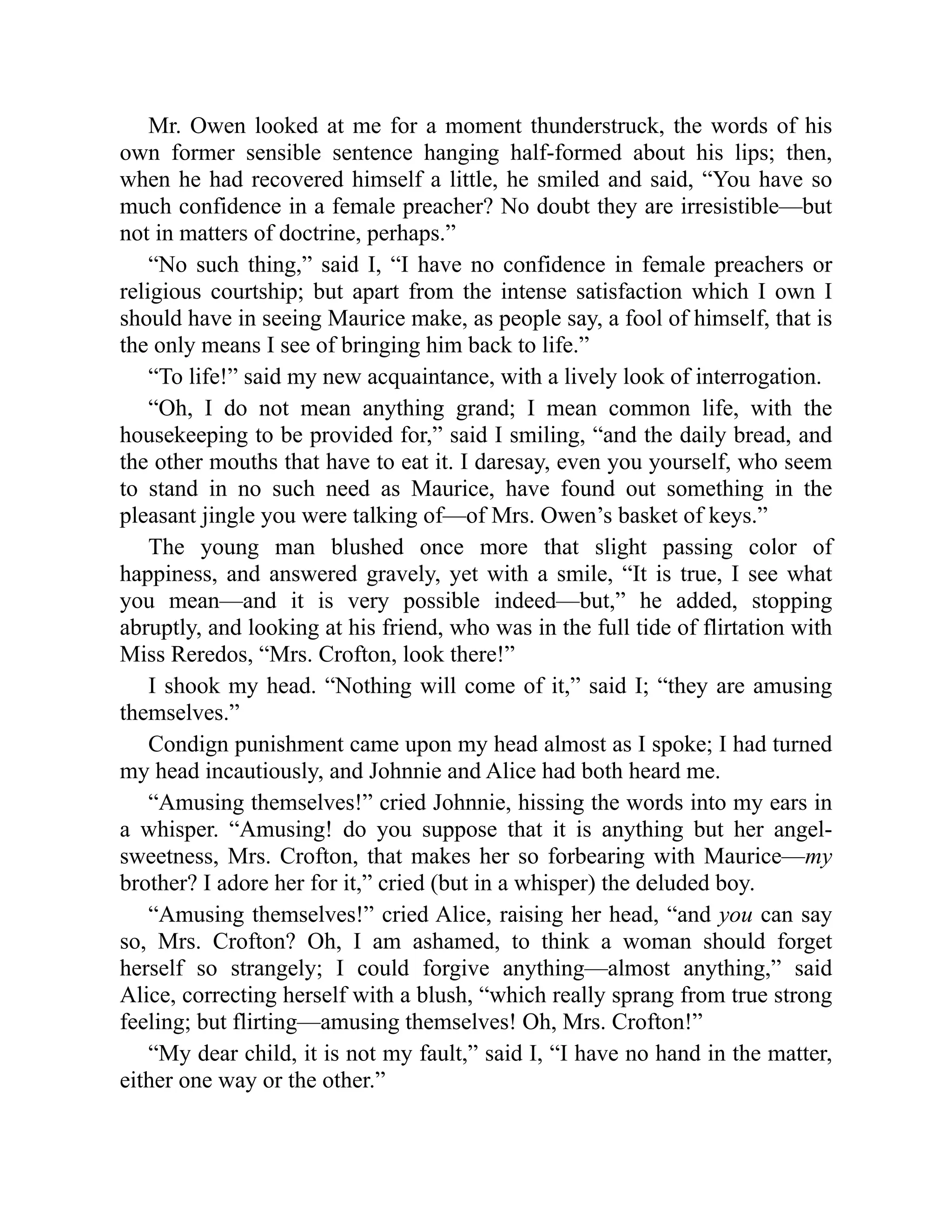 Mr. Owen looked at me for a moment thunderstruck, the words of his
own former sensible sentence hanging half-formed about his lips; then,
when he had recovered himself a little, he smiled and said, “You have so
much confidence in a female preacher? No doubt they are irresistible—but
not in matters of doctrine, perhaps.”
“No such thing,” said I, “I have no confidence in female preachers or
religious courtship; but apart from the intense satisfaction which I own I
should have in seeing Maurice make, as people say, a fool of himself, that is
the only means I see of bringing him back to life.”
“To life!” said my new acquaintance, with a lively look of interrogation.
“Oh, I do not mean anything grand; I mean common life, with the
housekeeping to be provided for,” said I smiling, “and the daily bread, and
the other mouths that have to eat it. I daresay, even you yourself, who seem
to stand in no such need as Maurice, have found out something in the
pleasant jingle you were talking of—of Mrs. Owen’s basket of keys.”
The young man blushed once more that slight passing color of
happiness, and answered gravely, yet with a smile, “It is true, I see what
you mean—and it is very possible indeed—but,” he added, stopping
abruptly, and looking at his friend, who was in the full tide of flirtation with
Miss Reredos, “Mrs. Crofton, look there!”
I shook my head. “Nothing will come of it,” said I; “they are amusing
themselves.”
Condign punishment came upon my head almost as I spoke; I had turned
my head incautiously, and Johnnie and Alice had both heard me.
“Amusing themselves!” cried Johnnie, hissing the words into my ears in
a whisper. “Amusing! do you suppose that it is anything but her angel-
sweetness, Mrs. Crofton, that makes her so forbearing with Maurice—my
brother? I adore her for it,” cried (but in a whisper) the deluded boy.
“Amusing themselves!” cried Alice, raising her head, “and you can say
so, Mrs. Crofton? Oh, I am ashamed, to think a woman should forget
herself so strangely; I could forgive anything—almost anything,” said
Alice, correcting herself with a blush, “which really sprang from true strong
feeling; but flirting—amusing themselves! Oh, Mrs. Crofton!”
“My dear child, it is not my fault,” said I, “I have no hand in the matter,
either one way or the other.”
 