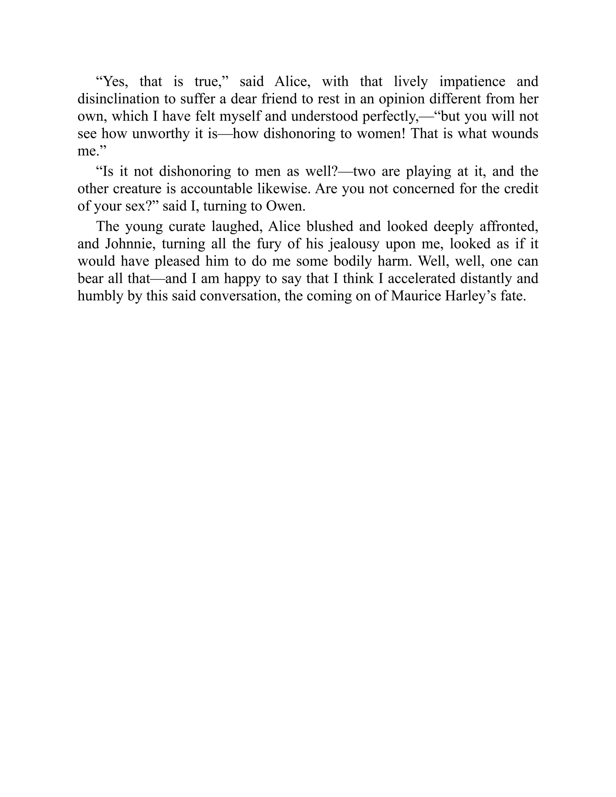 “Yes, that is true,” said Alice, with that lively impatience and
disinclination to suffer a dear friend to rest in an opinion different from her
own, which I have felt myself and understood perfectly,—“but you will not
see how unworthy it is—how dishonoring to women! That is what wounds
me.”
“Is it not dishonoring to men as well?—two are playing at it, and the
other creature is accountable likewise. Are you not concerned for the credit
of your sex?” said I, turning to Owen.
The young curate laughed, Alice blushed and looked deeply affronted,
and Johnnie, turning all the fury of his jealousy upon me, looked as if it
would have pleased him to do me some bodily harm. Well, well, one can
bear all that—and I am happy to say that I think I accelerated distantly and
humbly by this said conversation, the coming on of Maurice Harley’s fate.
 