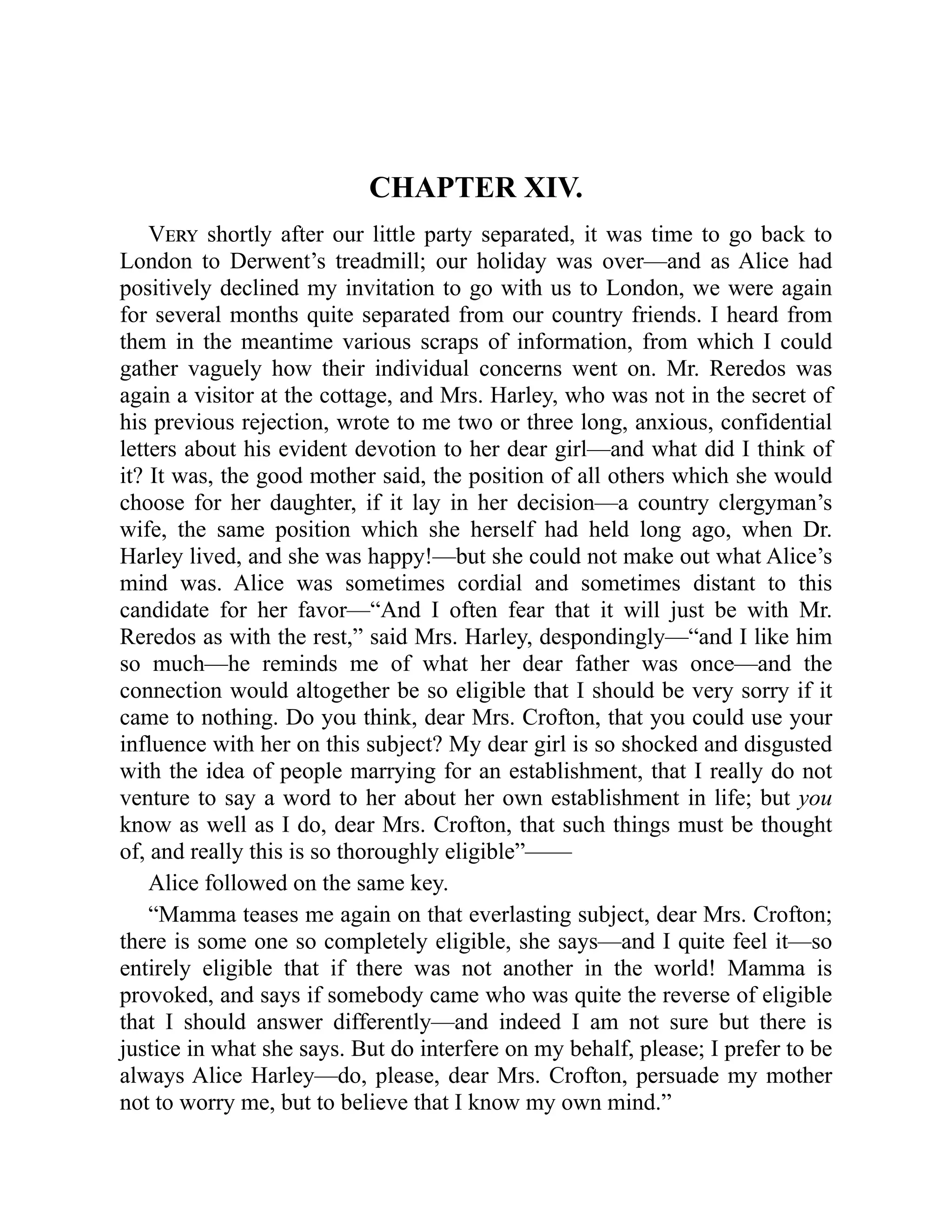 CHAPTER XIV.
Very shortly after our little party separated, it was time to go back to
London to Derwent’s treadmill; our holiday was over—and as Alice had
positively declined my invitation to go with us to London, we were again
for several months quite separated from our country friends. I heard from
them in the meantime various scraps of information, from which I could
gather vaguely how their individual concerns went on. Mr. Reredos was
again a visitor at the cottage, and Mrs. Harley, who was not in the secret of
his previous rejection, wrote to me two or three long, anxious, confidential
letters about his evident devotion to her dear girl—and what did I think of
it? It was, the good mother said, the position of all others which she would
choose for her daughter, if it lay in her decision—a country clergyman’s
wife, the same position which she herself had held long ago, when Dr.
Harley lived, and she was happy!—but she could not make out what Alice’s
mind was. Alice was sometimes cordial and sometimes distant to this
candidate for her favor—“And I often fear that it will just be with Mr.
Reredos as with the rest,” said Mrs. Harley, despondingly—“and I like him
so much—he reminds me of what her dear father was once—and the
connection would altogether be so eligible that I should be very sorry if it
came to nothing. Do you think, dear Mrs. Crofton, that you could use your
influence with her on this subject? My dear girl is so shocked and disgusted
with the idea of people marrying for an establishment, that I really do not
venture to say a word to her about her own establishment in life; but you
know as well as I do, dear Mrs. Crofton, that such things must be thought
of, and really this is so thoroughly eligible”——
Alice followed on the same key.
“Mamma teases me again on that everlasting subject, dear Mrs. Crofton;
there is some one so completely eligible, she says—and I quite feel it—so
entirely eligible that if there was not another in the world! Mamma is
provoked, and says if somebody came who was quite the reverse of eligible
that I should answer differently—and indeed I am not sure but there is
justice in what she says. But do interfere on my behalf, please; I prefer to be
always Alice Harley—do, please, dear Mrs. Crofton, persuade my mother
not to worry me, but to believe that I know my own mind.”
 