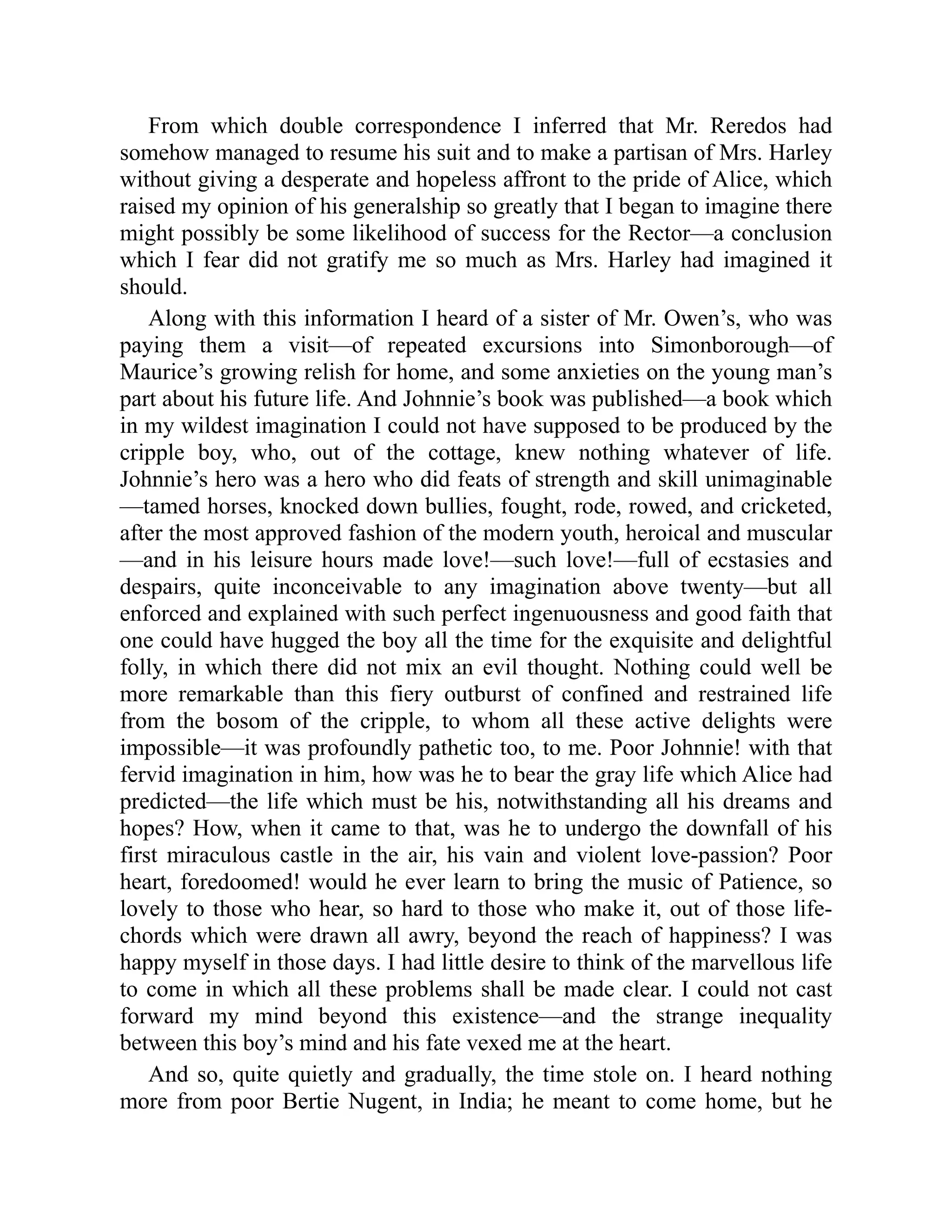 From which double correspondence I inferred that Mr. Reredos had
somehow managed to resume his suit and to make a partisan of Mrs. Harley
without giving a desperate and hopeless affront to the pride of Alice, which
raised my opinion of his generalship so greatly that I began to imagine there
might possibly be some likelihood of success for the Rector—a conclusion
which I fear did not gratify me so much as Mrs. Harley had imagined it
should.
Along with this information I heard of a sister of Mr. Owen’s, who was
paying them a visit—of repeated excursions into Simonborough—of
Maurice’s growing relish for home, and some anxieties on the young man’s
part about his future life. And Johnnie’s book was published—a book which
in my wildest imagination I could not have supposed to be produced by the
cripple boy, who, out of the cottage, knew nothing whatever of life.
Johnnie’s hero was a hero who did feats of strength and skill unimaginable
—tamed horses, knocked down bullies, fought, rode, rowed, and cricketed,
after the most approved fashion of the modern youth, heroical and muscular
—and in his leisure hours made love!—such love!—full of ecstasies and
despairs, quite inconceivable to any imagination above twenty—but all
enforced and explained with such perfect ingenuousness and good faith that
one could have hugged the boy all the time for the exquisite and delightful
folly, in which there did not mix an evil thought. Nothing could well be
more remarkable than this fiery outburst of confined and restrained life
from the bosom of the cripple, to whom all these active delights were
impossible—it was profoundly pathetic too, to me. Poor Johnnie! with that
fervid imagination in him, how was he to bear the gray life which Alice had
predicted—the life which must be his, notwithstanding all his dreams and
hopes? How, when it came to that, was he to undergo the downfall of his
first miraculous castle in the air, his vain and violent love-passion? Poor
heart, foredoomed! would he ever learn to bring the music of Patience, so
lovely to those who hear, so hard to those who make it, out of those life-
chords which were drawn all awry, beyond the reach of happiness? I was
happy myself in those days. I had little desire to think of the marvellous life
to come in which all these problems shall be made clear. I could not cast
forward my mind beyond this existence—and the strange inequality
between this boy’s mind and his fate vexed me at the heart.
And so, quite quietly and gradually, the time stole on. I heard nothing
more from poor Bertie Nugent, in India; he meant to come home, but he
 