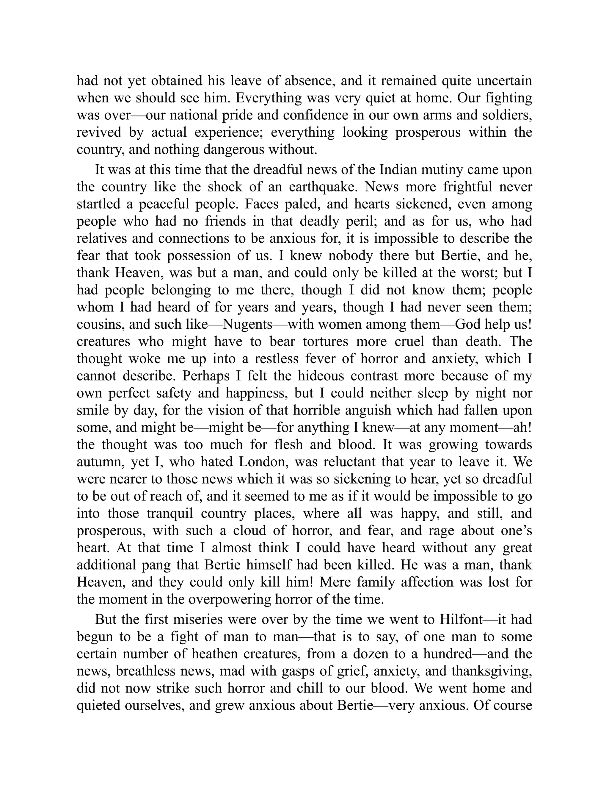 had not yet obtained his leave of absence, and it remained quite uncertain
when we should see him. Everything was very quiet at home. Our fighting
was over—our national pride and confidence in our own arms and soldiers,
revived by actual experience; everything looking prosperous within the
country, and nothing dangerous without.
It was at this time that the dreadful news of the Indian mutiny came upon
the country like the shock of an earthquake. News more frightful never
startled a peaceful people. Faces paled, and hearts sickened, even among
people who had no friends in that deadly peril; and as for us, who had
relatives and connections to be anxious for, it is impossible to describe the
fear that took possession of us. I knew nobody there but Bertie, and he,
thank Heaven, was but a man, and could only be killed at the worst; but I
had people belonging to me there, though I did not know them; people
whom I had heard of for years and years, though I had never seen them;
cousins, and such like—Nugents—with women among them—God help us!
creatures who might have to bear tortures more cruel than death. The
thought woke me up into a restless fever of horror and anxiety, which I
cannot describe. Perhaps I felt the hideous contrast more because of my
own perfect safety and happiness, but I could neither sleep by night nor
smile by day, for the vision of that horrible anguish which had fallen upon
some, and might be—might be—for anything I knew—at any moment—ah!
the thought was too much for flesh and blood. It was growing towards
autumn, yet I, who hated London, was reluctant that year to leave it. We
were nearer to those news which it was so sickening to hear, yet so dreadful
to be out of reach of, and it seemed to me as if it would be impossible to go
into those tranquil country places, where all was happy, and still, and
prosperous, with such a cloud of horror, and fear, and rage about one’s
heart. At that time I almost think I could have heard without any great
additional pang that Bertie himself had been killed. He was a man, thank
Heaven, and they could only kill him! Mere family affection was lost for
the moment in the overpowering horror of the time.
But the first miseries were over by the time we went to Hilfont—it had
begun to be a fight of man to man—that is to say, of one man to some
certain number of heathen creatures, from a dozen to a hundred—and the
news, breathless news, mad with gasps of grief, anxiety, and thanksgiving,
did not now strike such horror and chill to our blood. We went home and
quieted ourselves, and grew anxious about Bertie—very anxious. Of course
 