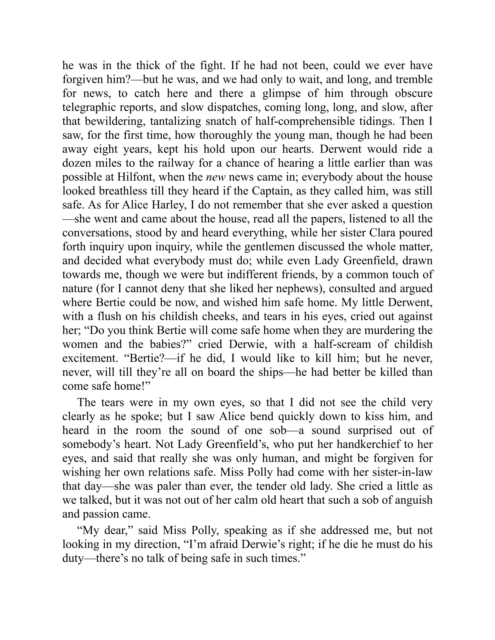 he was in the thick of the fight. If he had not been, could we ever have
forgiven him?—but he was, and we had only to wait, and long, and tremble
for news, to catch here and there a glimpse of him through obscure
telegraphic reports, and slow dispatches, coming long, long, and slow, after
that bewildering, tantalizing snatch of half-comprehensible tidings. Then I
saw, for the first time, how thoroughly the young man, though he had been
away eight years, kept his hold upon our hearts. Derwent would ride a
dozen miles to the railway for a chance of hearing a little earlier than was
possible at Hilfont, when the new news came in; everybody about the house
looked breathless till they heard if the Captain, as they called him, was still
safe. As for Alice Harley, I do not remember that she ever asked a question
—she went and came about the house, read all the papers, listened to all the
conversations, stood by and heard everything, while her sister Clara poured
forth inquiry upon inquiry, while the gentlemen discussed the whole matter,
and decided what everybody must do; while even Lady Greenfield, drawn
towards me, though we were but indifferent friends, by a common touch of
nature (for I cannot deny that she liked her nephews), consulted and argued
where Bertie could be now, and wished him safe home. My little Derwent,
with a flush on his childish cheeks, and tears in his eyes, cried out against
her; “Do you think Bertie will come safe home when they are murdering the
women and the babies?” cried Derwie, with a half-scream of childish
excitement. “Bertie?—if he did, I would like to kill him; but he never,
never, will till they’re all on board the ships—he had better be killed than
come safe home!”
The tears were in my own eyes, so that I did not see the child very
clearly as he spoke; but I saw Alice bend quickly down to kiss him, and
heard in the room the sound of one sob—a sound surprised out of
somebody’s heart. Not Lady Greenfield’s, who put her handkerchief to her
eyes, and said that really she was only human, and might be forgiven for
wishing her own relations safe. Miss Polly had come with her sister-in-law
that day—she was paler than ever, the tender old lady. She cried a little as
we talked, but it was not out of her calm old heart that such a sob of anguish
and passion came.
“My dear,” said Miss Polly, speaking as if she addressed me, but not
looking in my direction, “I’m afraid Derwie’s right; if he die he must do his
duty—there’s no talk of being safe in such times.”
 