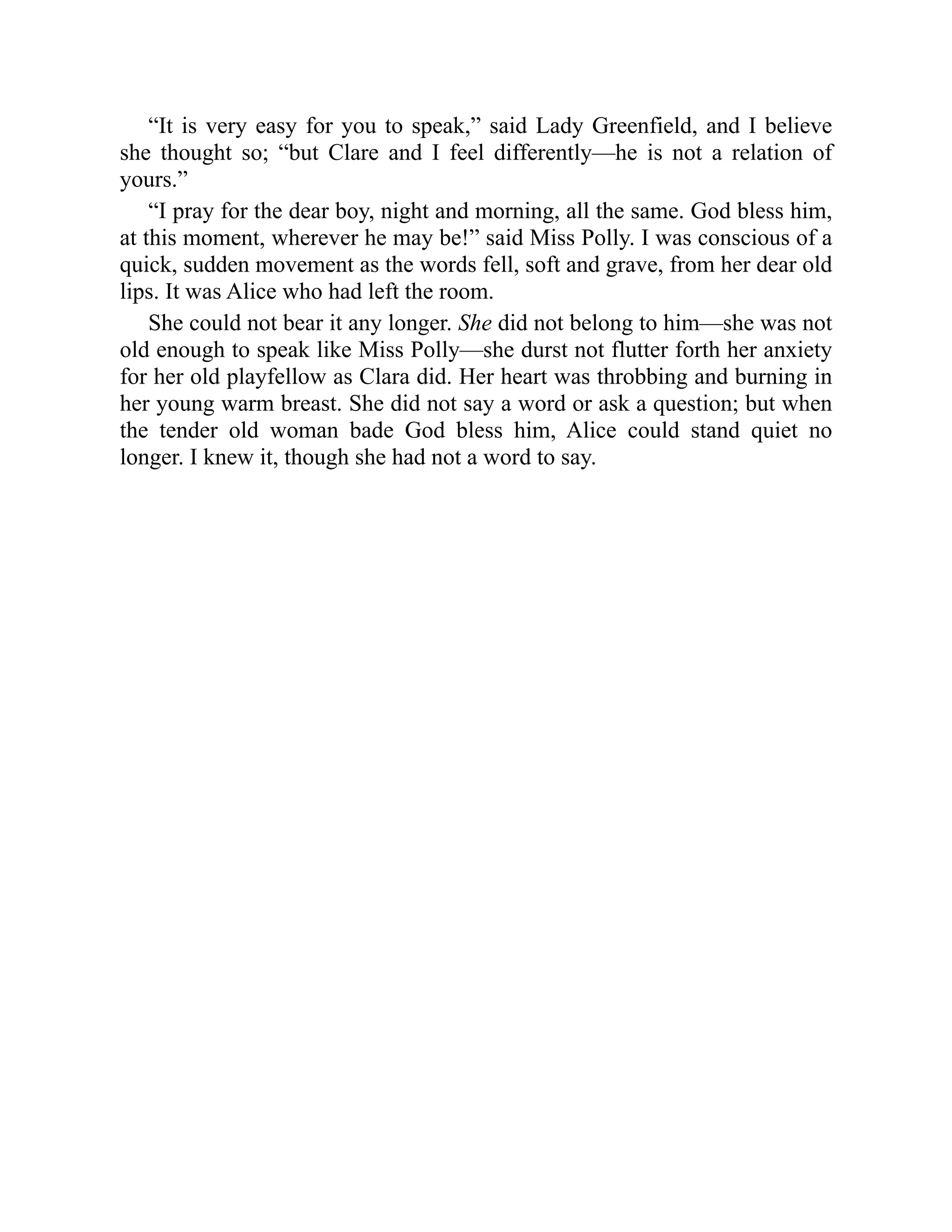 “It is very easy for you to speak,” said Lady Greenfield, and I believe
she thought so; “but Clare and I feel differently—he is not a relation of
yours.”
“I pray for the dear boy, night and morning, all the same. God bless him,
at this moment, wherever he may be!” said Miss Polly. I was conscious of a
quick, sudden movement as the words fell, soft and grave, from her dear old
lips. It was Alice who had left the room.
She could not bear it any longer. She did not belong to him—she was not
old enough to speak like Miss Polly—she durst not flutter forth her anxiety
for her old playfellow as Clara did. Her heart was throbbing and burning in
her young warm breast. She did not say a word or ask a question; but when
the tender old woman bade God bless him, Alice could stand quiet no
longer. I knew it, though she had not a word to say.
 