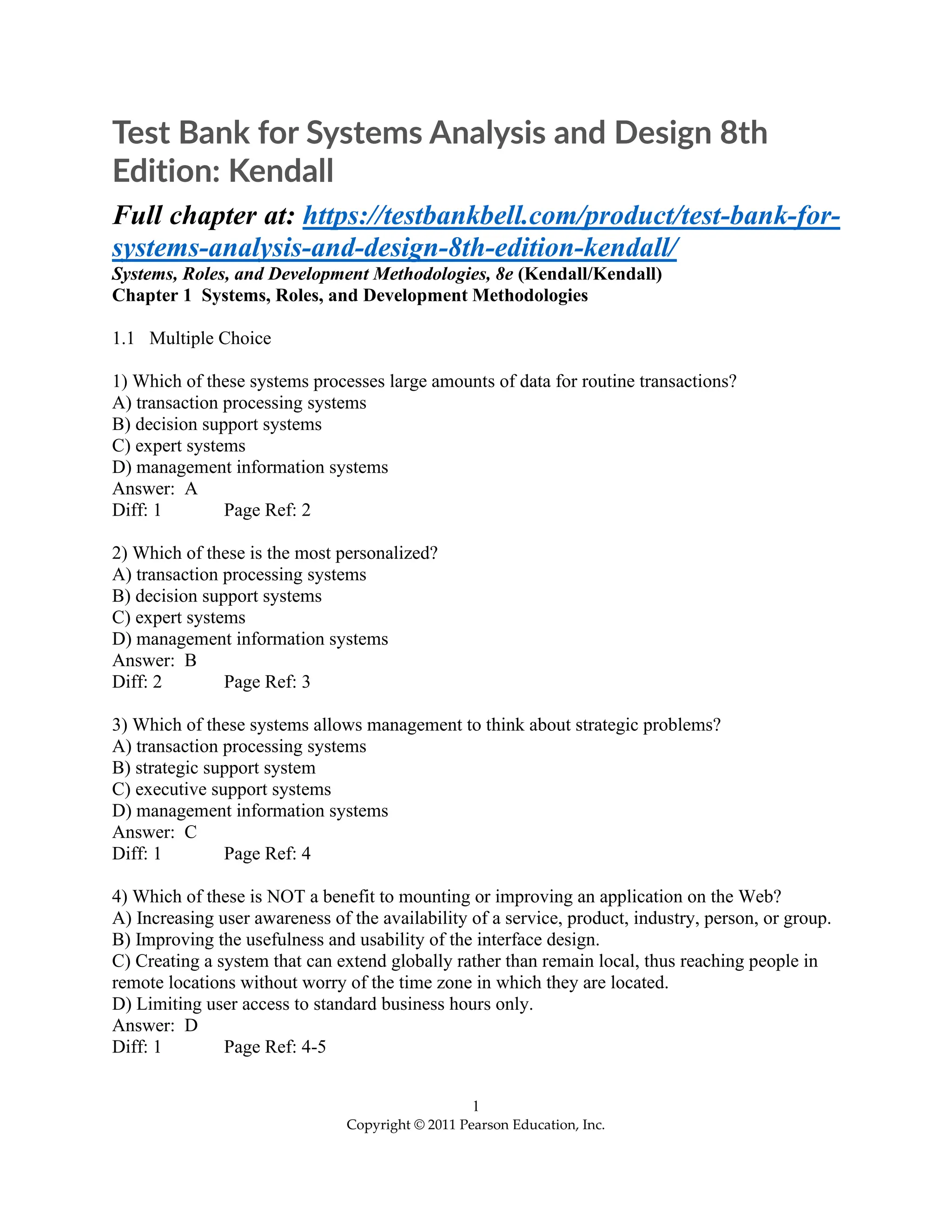 1
Copyright © 2011 Pearson Education, Inc.
Test Bank for Systems Analysis and Design 8th
Edition: Kendall
Full chapter at: https://testbankbell.com/product/test-bank-for-
systems-analysis-and-design-8th-edition-kendall/
Systems, Roles, and Development Methodologies, 8e (Kendall/Kendall)
Chapter 1 Systems, Roles, and Development Methodologies
1.1 Multiple Choice
1) Which of these systems processes large amounts of data for routine transactions?
A) transaction processing systems
B) decision support systems
C) expert systems
D) management information systems
Answer: A
Diff: 1 Page Ref: 2
2) Which of these is the most personalized?
A) transaction processing systems
B) decision support systems
C) expert systems
D) management information systems
Answer: B
Diff: 2 Page Ref: 3
3) Which of these systems allows management to think about strategic problems?
A) transaction processing systems
B) strategic support system
C) executive support systems
D) management information systems
Answer: C
Diff: 1 Page Ref: 4
4) Which of these is NOT a benefit to mounting or improving an application on the Web?
A) Increasing user awareness of the availability of a service, product, industry, person, or group.
B) Improving the usefulness and usability of the interface design.
C) Creating a system that can extend globally rather than remain local, thus reaching people in
remote locations without worry of the time zone in which they are located.
D) Limiting user access to standard business hours only.
Answer: D
Diff: 1 Page Ref: 4-5
 