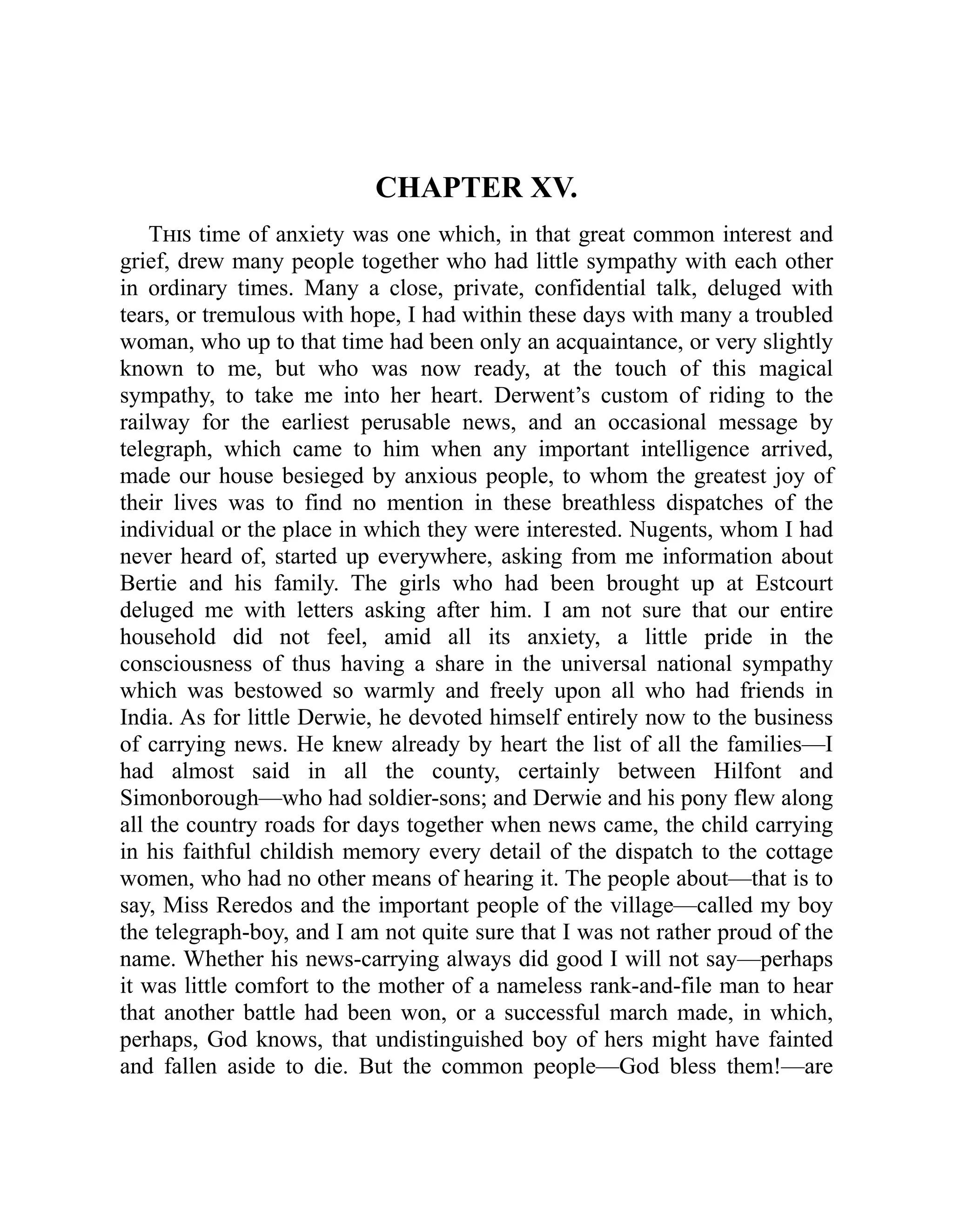 CHAPTER XV.
This time of anxiety was one which, in that great common interest and
grief, drew many people together who had little sympathy with each other
in ordinary times. Many a close, private, confidential talk, deluged with
tears, or tremulous with hope, I had within these days with many a troubled
woman, who up to that time had been only an acquaintance, or very slightly
known to me, but who was now ready, at the touch of this magical
sympathy, to take me into her heart. Derwent’s custom of riding to the
railway for the earliest perusable news, and an occasional message by
telegraph, which came to him when any important intelligence arrived,
made our house besieged by anxious people, to whom the greatest joy of
their lives was to find no mention in these breathless dispatches of the
individual or the place in which they were interested. Nugents, whom I had
never heard of, started up everywhere, asking from me information about
Bertie and his family. The girls who had been brought up at Estcourt
deluged me with letters asking after him. I am not sure that our entire
household did not feel, amid all its anxiety, a little pride in the
consciousness of thus having a share in the universal national sympathy
which was bestowed so warmly and freely upon all who had friends in
India. As for little Derwie, he devoted himself entirely now to the business
of carrying news. He knew already by heart the list of all the families—I
had almost said in all the county, certainly between Hilfont and
Simonborough—who had soldier-sons; and Derwie and his pony flew along
all the country roads for days together when news came, the child carrying
in his faithful childish memory every detail of the dispatch to the cottage
women, who had no other means of hearing it. The people about—that is to
say, Miss Reredos and the important people of the village—called my boy
the telegraph-boy, and I am not quite sure that I was not rather proud of the
name. Whether his news-carrying always did good I will not say—perhaps
it was little comfort to the mother of a nameless rank-and-file man to hear
that another battle had been won, or a successful march made, in which,
perhaps, God knows, that undistinguished boy of hers might have fainted
and fallen aside to die. But the common people—God bless them!—are
 