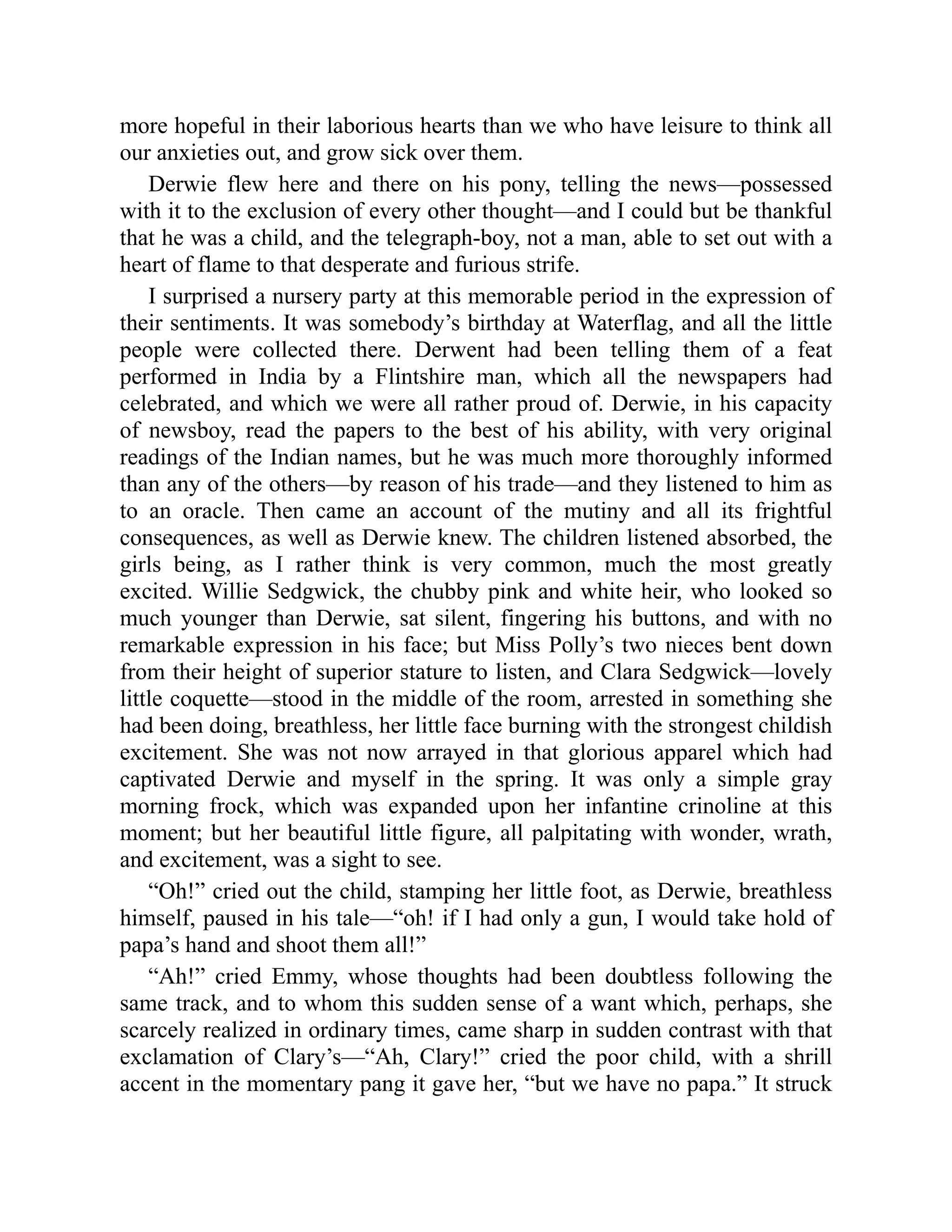 more hopeful in their laborious hearts than we who have leisure to think all
our anxieties out, and grow sick over them.
Derwie flew here and there on his pony, telling the news—possessed
with it to the exclusion of every other thought—and I could but be thankful
that he was a child, and the telegraph-boy, not a man, able to set out with a
heart of flame to that desperate and furious strife.
I surprised a nursery party at this memorable period in the expression of
their sentiments. It was somebody’s birthday at Waterflag, and all the little
people were collected there. Derwent had been telling them of a feat
performed in India by a Flintshire man, which all the newspapers had
celebrated, and which we were all rather proud of. Derwie, in his capacity
of newsboy, read the papers to the best of his ability, with very original
readings of the Indian names, but he was much more thoroughly informed
than any of the others—by reason of his trade—and they listened to him as
to an oracle. Then came an account of the mutiny and all its frightful
consequences, as well as Derwie knew. The children listened absorbed, the
girls being, as I rather think is very common, much the most greatly
excited. Willie Sedgwick, the chubby pink and white heir, who looked so
much younger than Derwie, sat silent, fingering his buttons, and with no
remarkable expression in his face; but Miss Polly’s two nieces bent down
from their height of superior stature to listen, and Clara Sedgwick—lovely
little coquette—stood in the middle of the room, arrested in something she
had been doing, breathless, her little face burning with the strongest childish
excitement. She was not now arrayed in that glorious apparel which had
captivated Derwie and myself in the spring. It was only a simple gray
morning frock, which was expanded upon her infantine crinoline at this
moment; but her beautiful little figure, all palpitating with wonder, wrath,
and excitement, was a sight to see.
“Oh!” cried out the child, stamping her little foot, as Derwie, breathless
himself, paused in his tale—“oh! if I had only a gun, I would take hold of
papa’s hand and shoot them all!”
“Ah!” cried Emmy, whose thoughts had been doubtless following the
same track, and to whom this sudden sense of a want which, perhaps, she
scarcely realized in ordinary times, came sharp in sudden contrast with that
exclamation of Clary’s—“Ah, Clary!” cried the poor child, with a shrill
accent in the momentary pang it gave her, “but we have no papa.” It struck
 