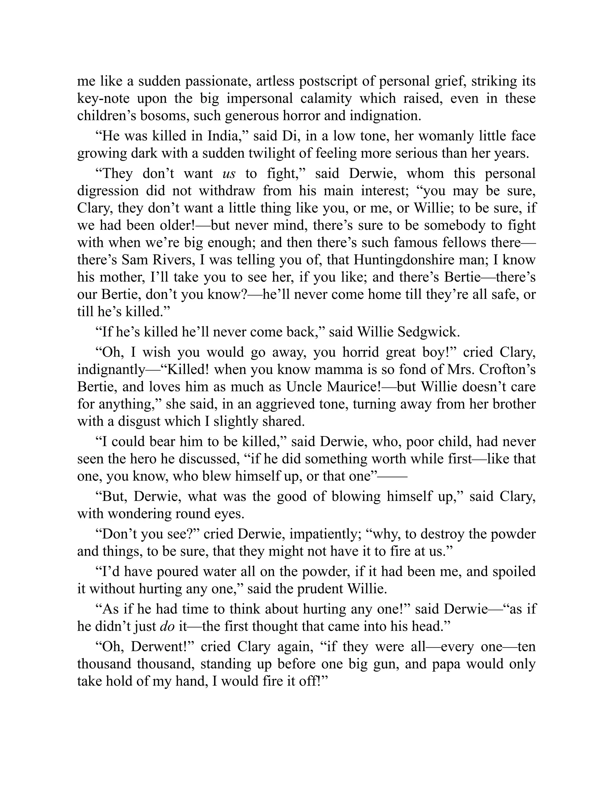 me like a sudden passionate, artless postscript of personal grief, striking its
key-note upon the big impersonal calamity which raised, even in these
children’s bosoms, such generous horror and indignation.
“He was killed in India,” said Di, in a low tone, her womanly little face
growing dark with a sudden twilight of feeling more serious than her years.
“They don’t want us to fight,” said Derwie, whom this personal
digression did not withdraw from his main interest; “you may be sure,
Clary, they don’t want a little thing like you, or me, or Willie; to be sure, if
we had been older!—but never mind, there’s sure to be somebody to fight
with when we’re big enough; and then there’s such famous fellows there—
there’s Sam Rivers, I was telling you of, that Huntingdonshire man; I know
his mother, I’ll take you to see her, if you like; and there’s Bertie—there’s
our Bertie, don’t you know?—he’ll never come home till they’re all safe, or
till he’s killed.”
“If he’s killed he’ll never come back,” said Willie Sedgwick.
“Oh, I wish you would go away, you horrid great boy!” cried Clary,
indignantly—“Killed! when you know mamma is so fond of Mrs. Crofton’s
Bertie, and loves him as much as Uncle Maurice!—but Willie doesn’t care
for anything,” she said, in an aggrieved tone, turning away from her brother
with a disgust which I slightly shared.
“I could bear him to be killed,” said Derwie, who, poor child, had never
seen the hero he discussed, “if he did something worth while first—like that
one, you know, who blew himself up, or that one”——
“But, Derwie, what was the good of blowing himself up,” said Clary,
with wondering round eyes.
“Don’t you see?” cried Derwie, impatiently; “why, to destroy the powder
and things, to be sure, that they might not have it to fire at us.”
“I’d have poured water all on the powder, if it had been me, and spoiled
it without hurting any one,” said the prudent Willie.
“As if he had time to think about hurting any one!” said Derwie—“as if
he didn’t just do it—the first thought that came into his head.”
“Oh, Derwent!” cried Clary again, “if they were all—every one—ten
thousand thousand, standing up before one big gun, and papa would only
take hold of my hand, I would fire it off!”
 