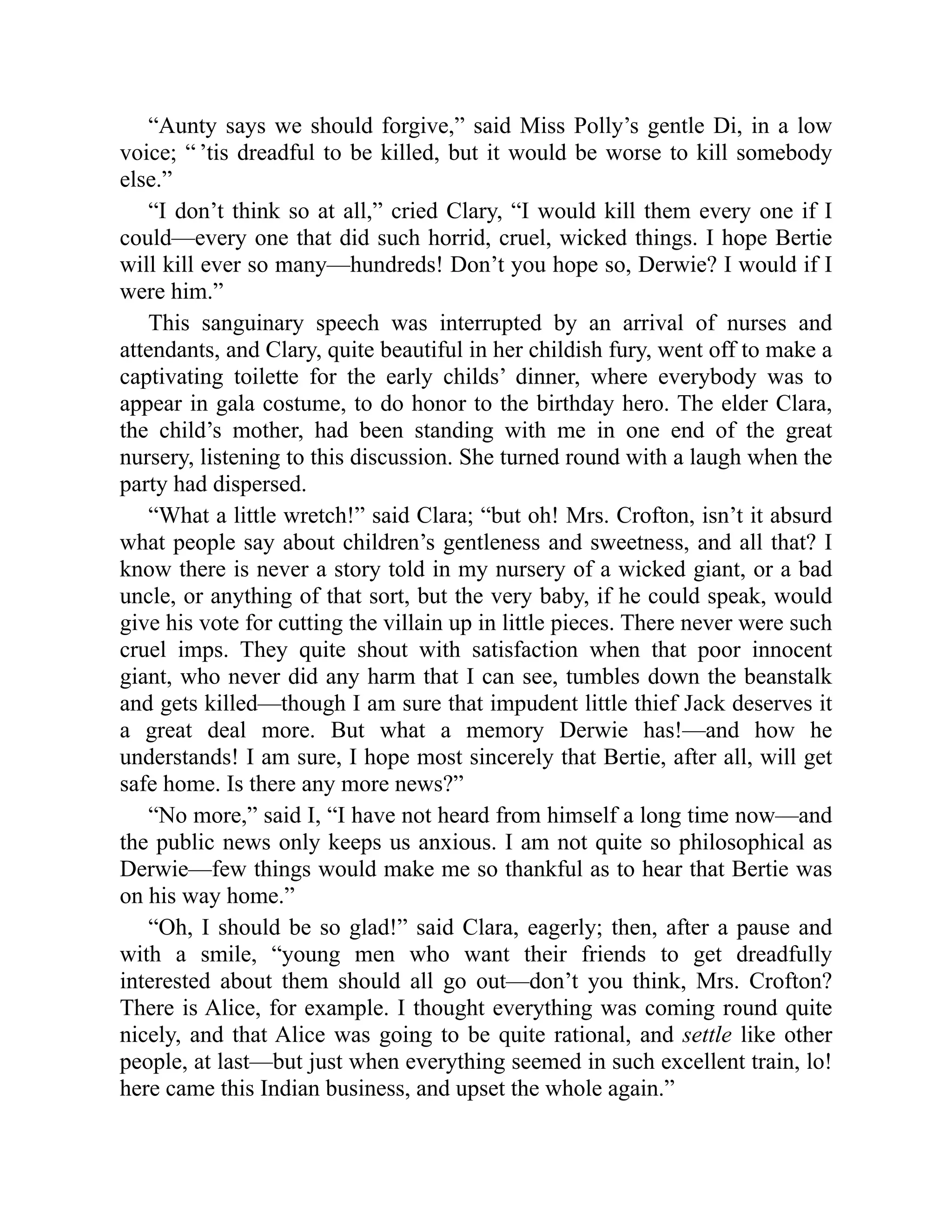 “Aunty says we should forgive,” said Miss Polly’s gentle Di, in a low
voice; “ ’tis dreadful to be killed, but it would be worse to kill somebody
else.”
“I don’t think so at all,” cried Clary, “I would kill them every one if I
could—every one that did such horrid, cruel, wicked things. I hope Bertie
will kill ever so many—hundreds! Don’t you hope so, Derwie? I would if I
were him.”
This sanguinary speech was interrupted by an arrival of nurses and
attendants, and Clary, quite beautiful in her childish fury, went off to make a
captivating toilette for the early childs’ dinner, where everybody was to
appear in gala costume, to do honor to the birthday hero. The elder Clara,
the child’s mother, had been standing with me in one end of the great
nursery, listening to this discussion. She turned round with a laugh when the
party had dispersed.
“What a little wretch!” said Clara; “but oh! Mrs. Crofton, isn’t it absurd
what people say about children’s gentleness and sweetness, and all that? I
know there is never a story told in my nursery of a wicked giant, or a bad
uncle, or anything of that sort, but the very baby, if he could speak, would
give his vote for cutting the villain up in little pieces. There never were such
cruel imps. They quite shout with satisfaction when that poor innocent
giant, who never did any harm that I can see, tumbles down the beanstalk
and gets killed—though I am sure that impudent little thief Jack deserves it
a great deal more. But what a memory Derwie has!—and how he
understands! I am sure, I hope most sincerely that Bertie, after all, will get
safe home. Is there any more news?”
“No more,” said I, “I have not heard from himself a long time now—and
the public news only keeps us anxious. I am not quite so philosophical as
Derwie—few things would make me so thankful as to hear that Bertie was
on his way home.”
“Oh, I should be so glad!” said Clara, eagerly; then, after a pause and
with a smile, “young men who want their friends to get dreadfully
interested about them should all go out—don’t you think, Mrs. Crofton?
There is Alice, for example. I thought everything was coming round quite
nicely, and that Alice was going to be quite rational, and settle like other
people, at last—but just when everything seemed in such excellent train, lo!
here came this Indian business, and upset the whole again.”
 