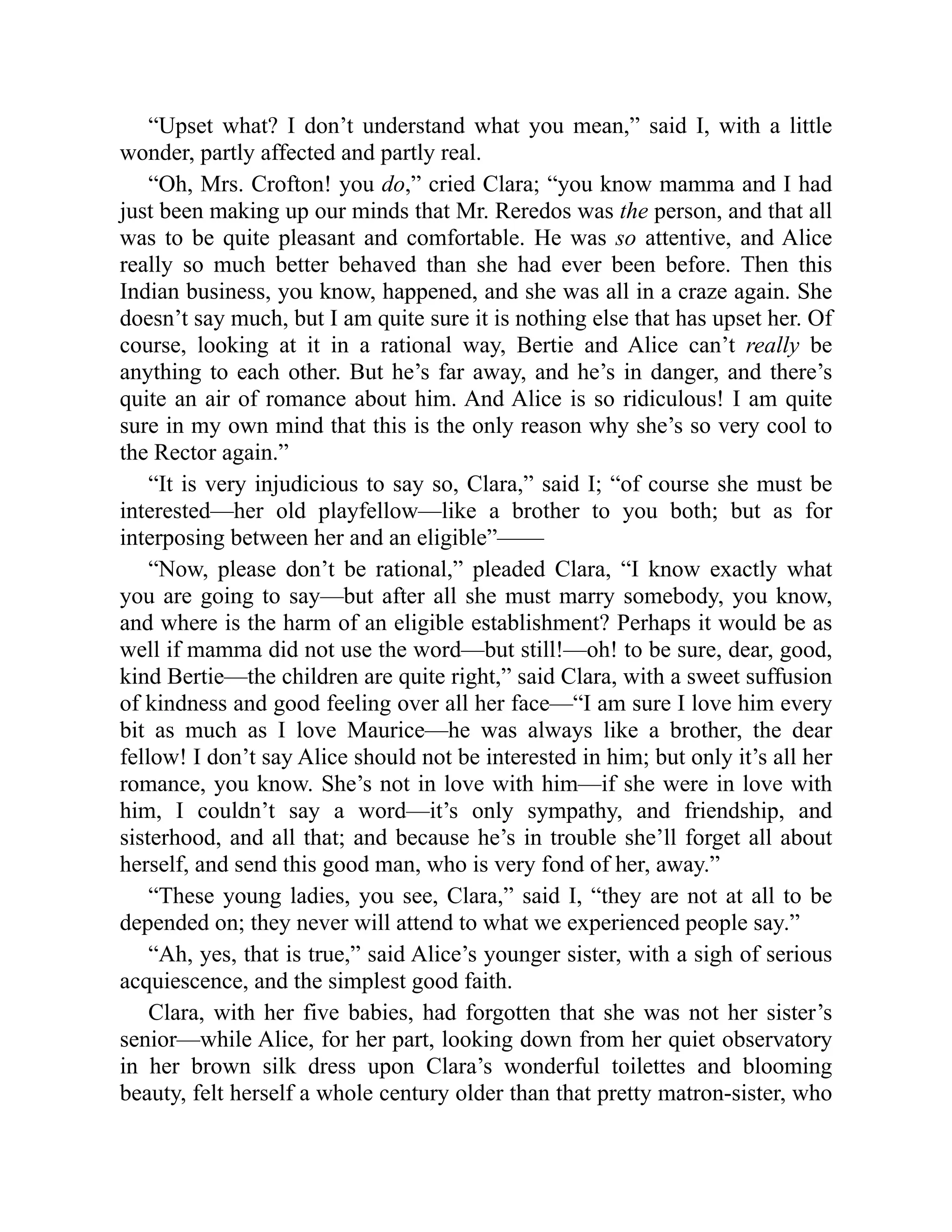 “Upset what? I don’t understand what you mean,” said I, with a little
wonder, partly affected and partly real.
“Oh, Mrs. Crofton! you do,” cried Clara; “you know mamma and I had
just been making up our minds that Mr. Reredos was the person, and that all
was to be quite pleasant and comfortable. He was so attentive, and Alice
really so much better behaved than she had ever been before. Then this
Indian business, you know, happened, and she was all in a craze again. She
doesn’t say much, but I am quite sure it is nothing else that has upset her. Of
course, looking at it in a rational way, Bertie and Alice can’t really be
anything to each other. But he’s far away, and he’s in danger, and there’s
quite an air of romance about him. And Alice is so ridiculous! I am quite
sure in my own mind that this is the only reason why she’s so very cool to
the Rector again.”
“It is very injudicious to say so, Clara,” said I; “of course she must be
interested—her old playfellow—like a brother to you both; but as for
interposing between her and an eligible”——
“Now, please don’t be rational,” pleaded Clara, “I know exactly what
you are going to say—but after all she must marry somebody, you know,
and where is the harm of an eligible establishment? Perhaps it would be as
well if mamma did not use the word—but still!—oh! to be sure, dear, good,
kind Bertie—the children are quite right,” said Clara, with a sweet suffusion
of kindness and good feeling over all her face—“I am sure I love him every
bit as much as I love Maurice—he was always like a brother, the dear
fellow! I don’t say Alice should not be interested in him; but only it’s all her
romance, you know. She’s not in love with him—if she were in love with
him, I couldn’t say a word—it’s only sympathy, and friendship, and
sisterhood, and all that; and because he’s in trouble she’ll forget all about
herself, and send this good man, who is very fond of her, away.”
“These young ladies, you see, Clara,” said I, “they are not at all to be
depended on; they never will attend to what we experienced people say.”
“Ah, yes, that is true,” said Alice’s younger sister, with a sigh of serious
acquiescence, and the simplest good faith.
Clara, with her five babies, had forgotten that she was not her sister’s
senior—while Alice, for her part, looking down from her quiet observatory
in her brown silk dress upon Clara’s wonderful toilettes and blooming
beauty, felt herself a whole century older than that pretty matron-sister, who
 
