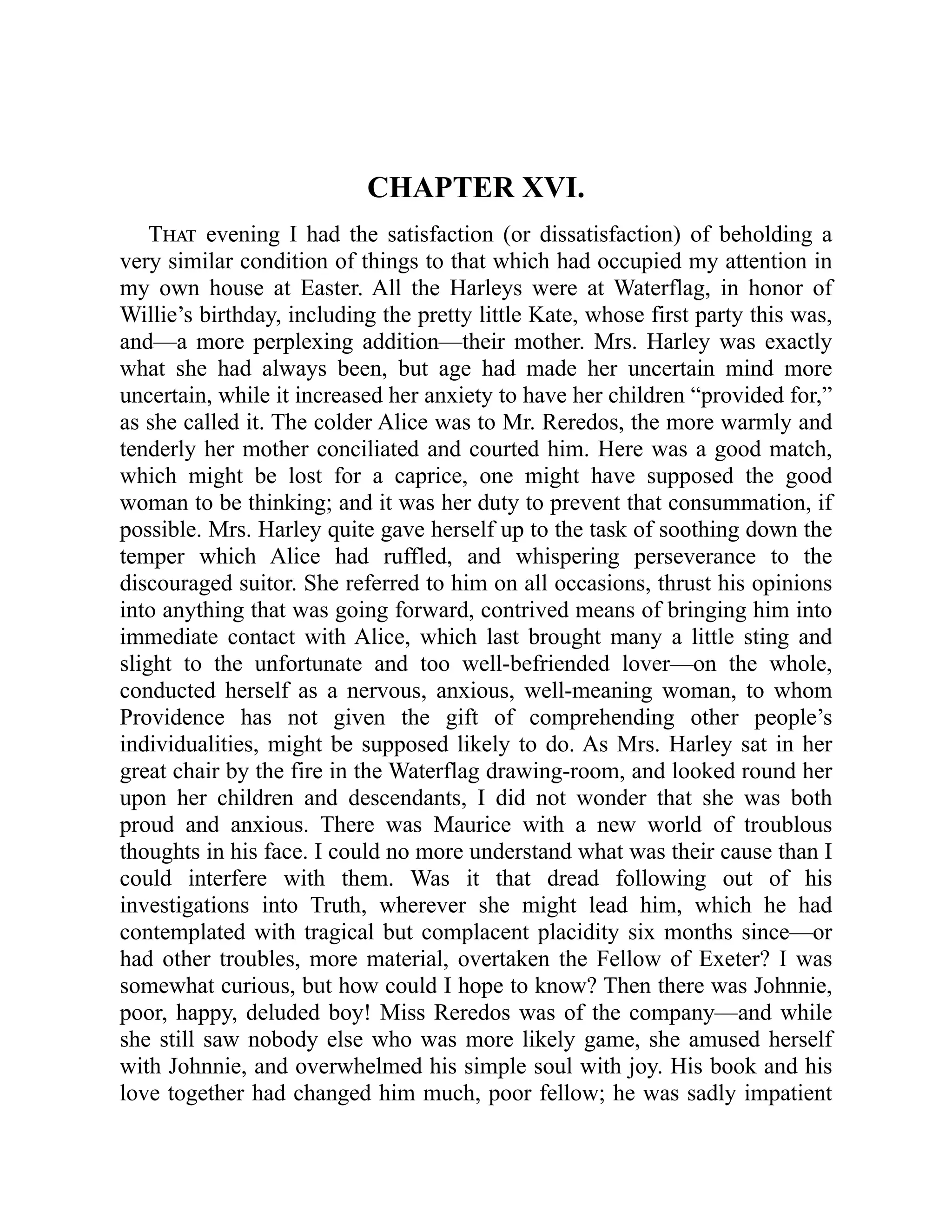CHAPTER XVI.
That evening I had the satisfaction (or dissatisfaction) of beholding a
very similar condition of things to that which had occupied my attention in
my own house at Easter. All the Harleys were at Waterflag, in honor of
Willie’s birthday, including the pretty little Kate, whose first party this was,
and—a more perplexing addition—their mother. Mrs. Harley was exactly
what she had always been, but age had made her uncertain mind more
uncertain, while it increased her anxiety to have her children “provided for,”
as she called it. The colder Alice was to Mr. Reredos, the more warmly and
tenderly her mother conciliated and courted him. Here was a good match,
which might be lost for a caprice, one might have supposed the good
woman to be thinking; and it was her duty to prevent that consummation, if
possible. Mrs. Harley quite gave herself up to the task of soothing down the
temper which Alice had ruffled, and whispering perseverance to the
discouraged suitor. She referred to him on all occasions, thrust his opinions
into anything that was going forward, contrived means of bringing him into
immediate contact with Alice, which last brought many a little sting and
slight to the unfortunate and too well-befriended lover—on the whole,
conducted herself as a nervous, anxious, well-meaning woman, to whom
Providence has not given the gift of comprehending other people’s
individualities, might be supposed likely to do. As Mrs. Harley sat in her
great chair by the fire in the Waterflag drawing-room, and looked round her
upon her children and descendants, I did not wonder that she was both
proud and anxious. There was Maurice with a new world of troublous
thoughts in his face. I could no more understand what was their cause than I
could interfere with them. Was it that dread following out of his
investigations into Truth, wherever she might lead him, which he had
contemplated with tragical but complacent placidity six months since—or
had other troubles, more material, overtaken the Fellow of Exeter? I was
somewhat curious, but how could I hope to know? Then there was Johnnie,
poor, happy, deluded boy! Miss Reredos was of the company—and while
she still saw nobody else who was more likely game, she amused herself
with Johnnie, and overwhelmed his simple soul with joy. His book and his
love together had changed him much, poor fellow; he was sadly impatient
 