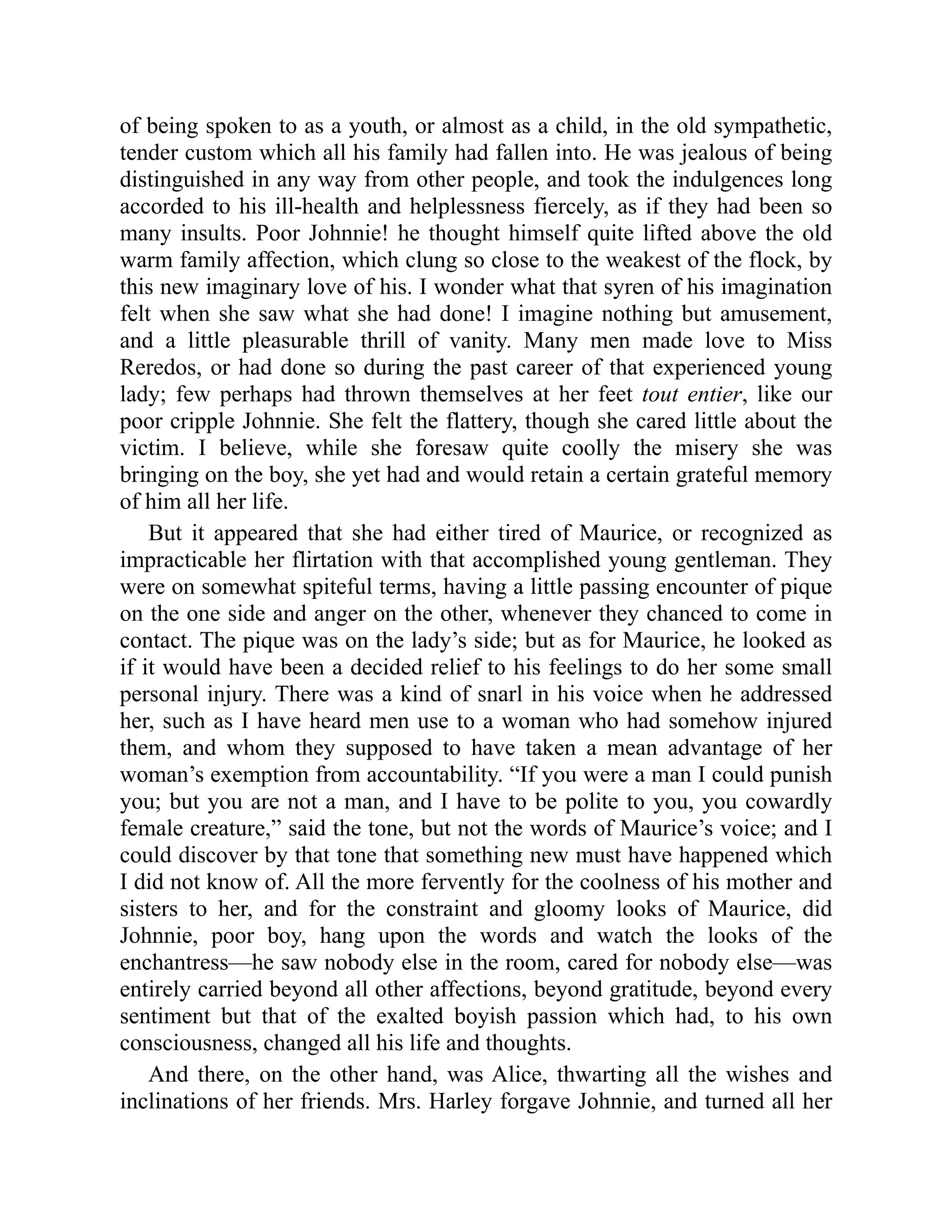 of being spoken to as a youth, or almost as a child, in the old sympathetic,
tender custom which all his family had fallen into. He was jealous of being
distinguished in any way from other people, and took the indulgences long
accorded to his ill-health and helplessness fiercely, as if they had been so
many insults. Poor Johnnie! he thought himself quite lifted above the old
warm family affection, which clung so close to the weakest of the flock, by
this new imaginary love of his. I wonder what that syren of his imagination
felt when she saw what she had done! I imagine nothing but amusement,
and a little pleasurable thrill of vanity. Many men made love to Miss
Reredos, or had done so during the past career of that experienced young
lady; few perhaps had thrown themselves at her feet tout entier, like our
poor cripple Johnnie. She felt the flattery, though she cared little about the
victim. I believe, while she foresaw quite coolly the misery she was
bringing on the boy, she yet had and would retain a certain grateful memory
of him all her life.
But it appeared that she had either tired of Maurice, or recognized as
impracticable her flirtation with that accomplished young gentleman. They
were on somewhat spiteful terms, having a little passing encounter of pique
on the one side and anger on the other, whenever they chanced to come in
contact. The pique was on the lady’s side; but as for Maurice, he looked as
if it would have been a decided relief to his feelings to do her some small
personal injury. There was a kind of snarl in his voice when he addressed
her, such as I have heard men use to a woman who had somehow injured
them, and whom they supposed to have taken a mean advantage of her
woman’s exemption from accountability. “If you were a man I could punish
you; but you are not a man, and I have to be polite to you, you cowardly
female creature,” said the tone, but not the words of Maurice’s voice; and I
could discover by that tone that something new must have happened which
I did not know of. All the more fervently for the coolness of his mother and
sisters to her, and for the constraint and gloomy looks of Maurice, did
Johnnie, poor boy, hang upon the words and watch the looks of the
enchantress—he saw nobody else in the room, cared for nobody else—was
entirely carried beyond all other affections, beyond gratitude, beyond every
sentiment but that of the exalted boyish passion which had, to his own
consciousness, changed all his life and thoughts.
And there, on the other hand, was Alice, thwarting all the wishes and
inclinations of her friends. Mrs. Harley forgave Johnnie, and turned all her
 