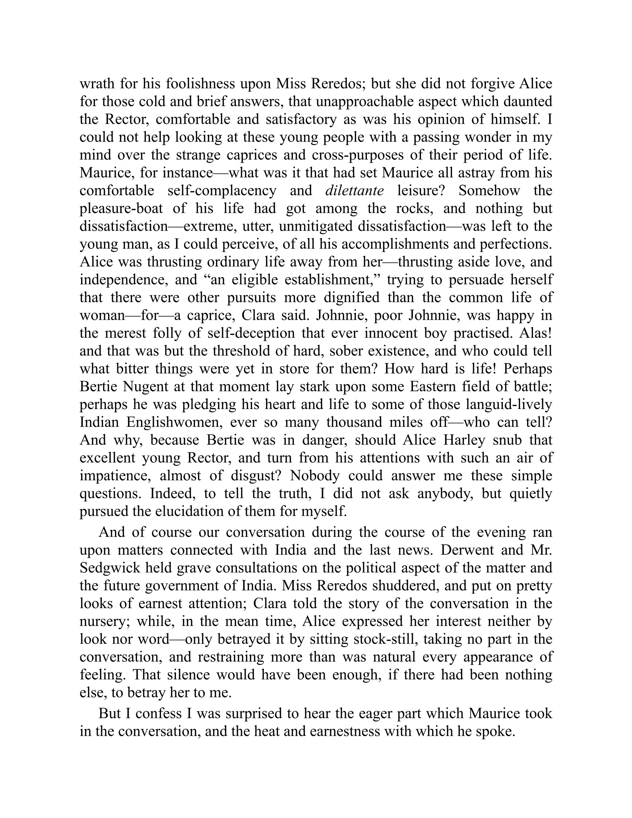 wrath for his foolishness upon Miss Reredos; but she did not forgive Alice
for those cold and brief answers, that unapproachable aspect which daunted
the Rector, comfortable and satisfactory as was his opinion of himself. I
could not help looking at these young people with a passing wonder in my
mind over the strange caprices and cross-purposes of their period of life.
Maurice, for instance—what was it that had set Maurice all astray from his
comfortable self-complacency and dilettante leisure? Somehow the
pleasure-boat of his life had got among the rocks, and nothing but
dissatisfaction—extreme, utter, unmitigated dissatisfaction—was left to the
young man, as I could perceive, of all his accomplishments and perfections.
Alice was thrusting ordinary life away from her—thrusting aside love, and
independence, and “an eligible establishment,” trying to persuade herself
that there were other pursuits more dignified than the common life of
woman—for—a caprice, Clara said. Johnnie, poor Johnnie, was happy in
the merest folly of self-deception that ever innocent boy practised. Alas!
and that was but the threshold of hard, sober existence, and who could tell
what bitter things were yet in store for them? How hard is life! Perhaps
Bertie Nugent at that moment lay stark upon some Eastern field of battle;
perhaps he was pledging his heart and life to some of those languid-lively
Indian Englishwomen, ever so many thousand miles off—who can tell?
And why, because Bertie was in danger, should Alice Harley snub that
excellent young Rector, and turn from his attentions with such an air of
impatience, almost of disgust? Nobody could answer me these simple
questions. Indeed, to tell the truth, I did not ask anybody, but quietly
pursued the elucidation of them for myself.
And of course our conversation during the course of the evening ran
upon matters connected with India and the last news. Derwent and Mr.
Sedgwick held grave consultations on the political aspect of the matter and
the future government of India. Miss Reredos shuddered, and put on pretty
looks of earnest attention; Clara told the story of the conversation in the
nursery; while, in the mean time, Alice expressed her interest neither by
look nor word—only betrayed it by sitting stock-still, taking no part in the
conversation, and restraining more than was natural every appearance of
feeling. That silence would have been enough, if there had been nothing
else, to betray her to me.
But I confess I was surprised to hear the eager part which Maurice took
in the conversation, and the heat and earnestness with which he spoke.
 