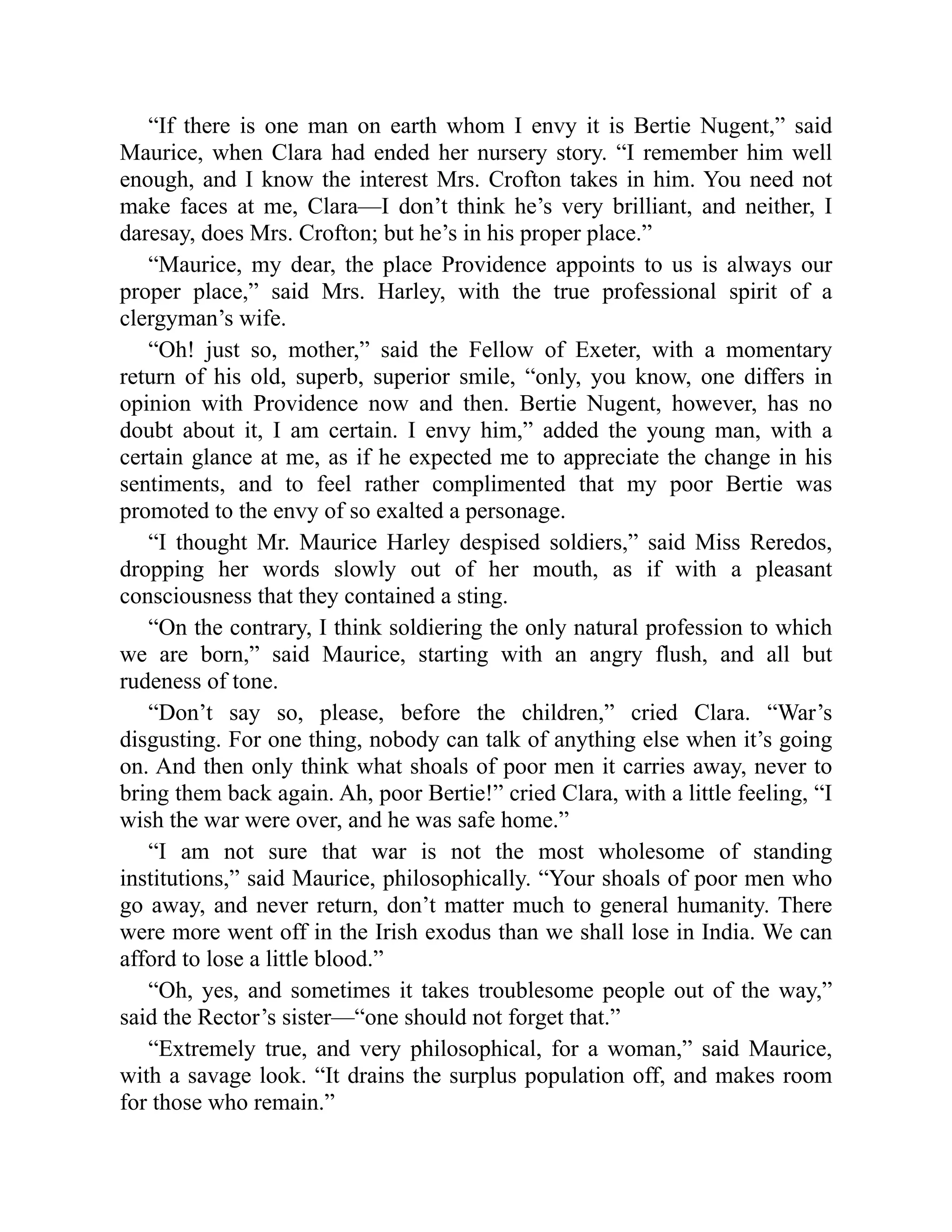 “If there is one man on earth whom I envy it is Bertie Nugent,” said
Maurice, when Clara had ended her nursery story. “I remember him well
enough, and I know the interest Mrs. Crofton takes in him. You need not
make faces at me, Clara—I don’t think he’s very brilliant, and neither, I
daresay, does Mrs. Crofton; but he’s in his proper place.”
“Maurice, my dear, the place Providence appoints to us is always our
proper place,” said Mrs. Harley, with the true professional spirit of a
clergyman’s wife.
“Oh! just so, mother,” said the Fellow of Exeter, with a momentary
return of his old, superb, superior smile, “only, you know, one differs in
opinion with Providence now and then. Bertie Nugent, however, has no
doubt about it, I am certain. I envy him,” added the young man, with a
certain glance at me, as if he expected me to appreciate the change in his
sentiments, and to feel rather complimented that my poor Bertie was
promoted to the envy of so exalted a personage.
“I thought Mr. Maurice Harley despised soldiers,” said Miss Reredos,
dropping her words slowly out of her mouth, as if with a pleasant
consciousness that they contained a sting.
“On the contrary, I think soldiering the only natural profession to which
we are born,” said Maurice, starting with an angry flush, and all but
rudeness of tone.
“Don’t say so, please, before the children,” cried Clara. “War’s
disgusting. For one thing, nobody can talk of anything else when it’s going
on. And then only think what shoals of poor men it carries away, never to
bring them back again. Ah, poor Bertie!” cried Clara, with a little feeling, “I
wish the war were over, and he was safe home.”
“I am not sure that war is not the most wholesome of standing
institutions,” said Maurice, philosophically. “Your shoals of poor men who
go away, and never return, don’t matter much to general humanity. There
were more went off in the Irish exodus than we shall lose in India. We can
afford to lose a little blood.”
“Oh, yes, and sometimes it takes troublesome people out of the way,”
said the Rector’s sister—“one should not forget that.”
“Extremely true, and very philosophical, for a woman,” said Maurice,
with a savage look. “It drains the surplus population off, and makes room
for those who remain.”
 