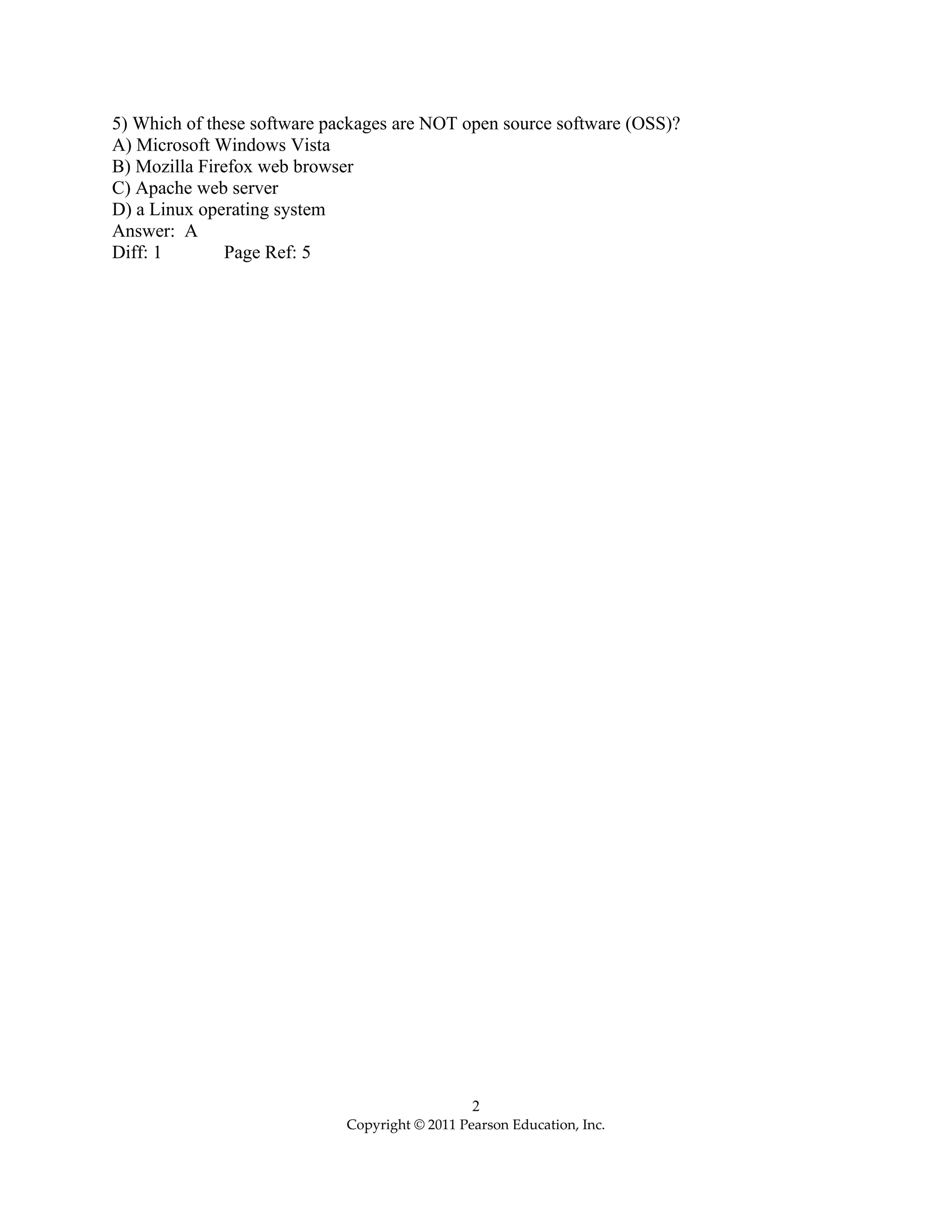2
Copyright © 2011 Pearson Education, Inc.
5) Which of these software packages are NOT open source software (OSS)?
A) Microsoft Windows Vista
B) Mozilla Firefox web browser
C) Apache web server
D) a Linux operating system
Answer: A
Diff: 1 Page Ref: 5
 