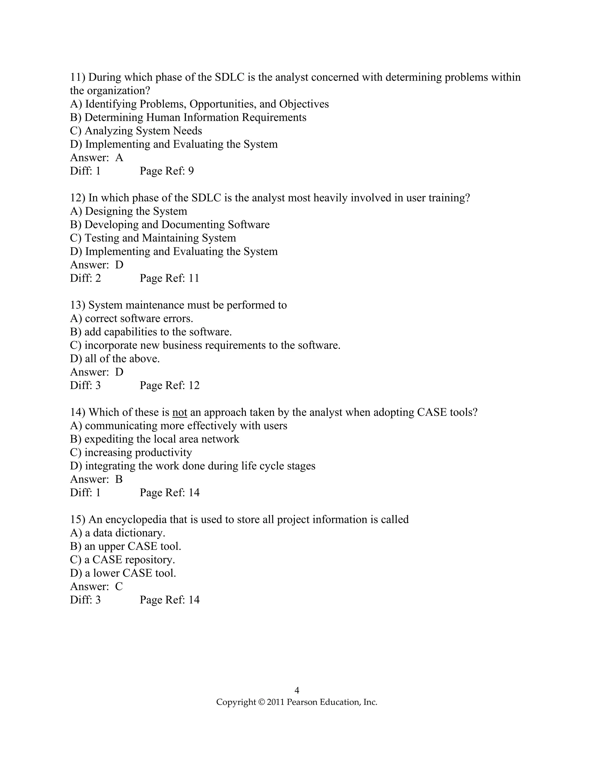 4
Copyright © 2011 Pearson Education, Inc.
11) During which phase of the SDLC is the analyst concerned with determining problems within
the organization?
A) Identifying Problems, Opportunities, and Objectives
B) Determining Human Information Requirements
C) Analyzing System Needs
D) Implementing and Evaluating the System
Answer: A
Diff: 1 Page Ref: 9
12) In which phase of the SDLC is the analyst most heavily involved in user training?
A) Designing the System
B) Developing and Documenting Software
C) Testing and Maintaining System
D) Implementing and Evaluating the System
Answer: D
Diff: 2 Page Ref: 11
13) System maintenance must be performed to
A) correct software errors.
B) add capabilities to the software.
C) incorporate new business requirements to the software.
D) all of the above.
Answer: D
Diff: 3 Page Ref: 12
14) Which of these is not an approach taken by the analyst when adopting CASE tools?
A) communicating more effectively with users
B) expediting the local area network
C) increasing productivity
D) integrating the work done during life cycle stages
Answer: B
Diff: 1 Page Ref: 14
15) An encyclopedia that is used to store all project information is called
A) a data dictionary.
B) an upper CASE tool.
C) a CASE repository.
D) a lower CASE tool.
Answer: C
Diff: 3 Page Ref: 14
 