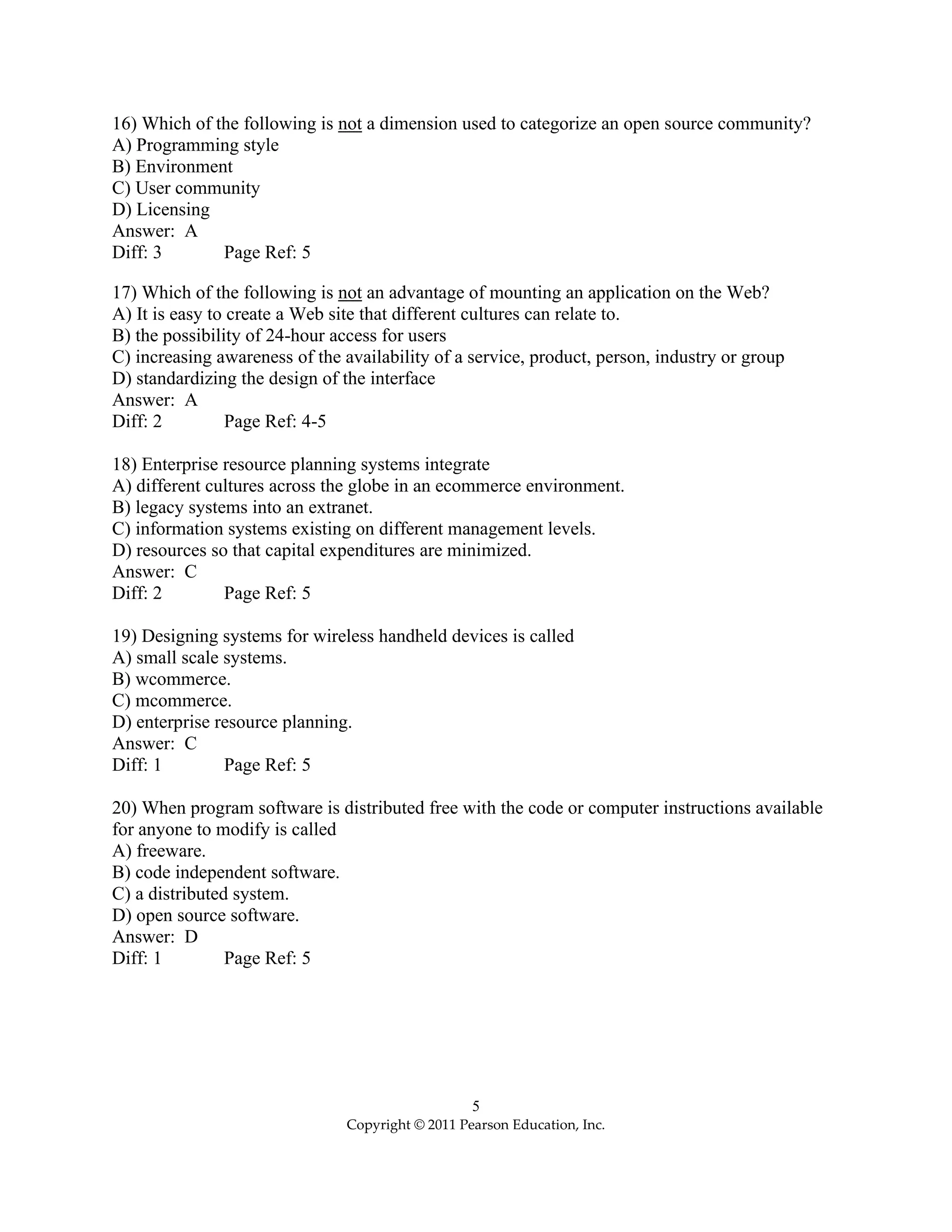 5
Copyright © 2011 Pearson Education, Inc.
16) Which of the following is not a dimension used to categorize an open source community?
A) Programming style
B) Environment
C) User community
D) Licensing
Answer: A
Diff: 3 Page Ref: 5
17) Which of the following is not an advantage of mounting an application on the Web?
A) It is easy to create a Web site that different cultures can relate to.
B) the possibility of 24-hour access for users
C) increasing awareness of the availability of a service, product, person, industry or group
D) standardizing the design of the interface
Answer: A
Diff: 2 Page Ref: 4-5
18) Enterprise resource planning systems integrate
A) different cultures across the globe in an ecommerce environment.
B) legacy systems into an extranet.
C) information systems existing on different management levels.
D) resources so that capital expenditures are minimized.
Answer: C
Diff: 2 Page Ref: 5
19) Designing systems for wireless handheld devices is called
A) small scale systems.
B) wcommerce.
C) mcommerce.
D) enterprise resource planning.
Answer: C
Diff: 1 Page Ref: 5
20) When program software is distributed free with the code or computer instructions available
for anyone to modify is called
A) freeware.
B) code independent software.
C) a distributed system.
D) open source software.
Answer: D
Diff: 1 Page Ref: 5
 