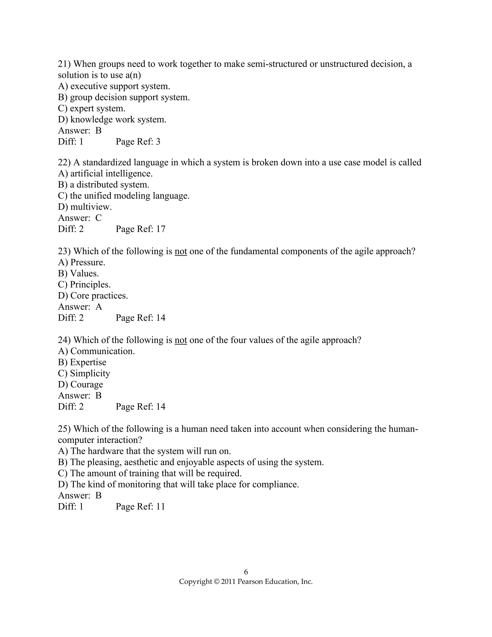 6
Copyright © 2011 Pearson Education, Inc.
21) When groups need to work together to make semi-structured or unstructured decision, a
solution is to use a(n)
A) executive support system.
B) group decision support system.
C) expert system.
D) knowledge work system.
Answer: B
Diff: 1 Page Ref: 3
22) A standardized language in which a system is broken down into a use case model is called
A) artificial intelligence.
B) a distributed system.
C) the unified modeling language.
D) multiview.
Answer: C
Diff: 2 Page Ref: 17
23) Which of the following is not one of the fundamental components of the agile approach?
A) Pressure.
B) Values.
C) Principles.
D) Core practices.
Answer: A
Diff: 2 Page Ref: 14
24) Which of the following is not one of the four values of the agile approach?
A) Communication.
B) Expertise
C) Simplicity
D) Courage
Answer: B
Diff: 2 Page Ref: 14
25) Which of the following is a human need taken into account when considering the human-
computer interaction?
A) The hardware that the system will run on.
B) The pleasing, aesthetic and enjoyable aspects of using the system.
C) The amount of training that will be required.
D) The kind of monitoring that will take place for compliance.
Answer: B
Diff: 1 Page Ref: 11
 