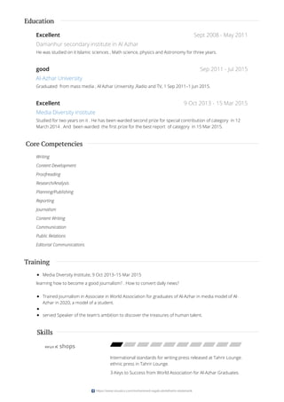 Sept 2008 - May 2011
Sep 2011 - Jul 2015
9 Oct 2013 - 15 Mar 2015
Education
Excellent
Damanhur secondary institute in Al Azhar
He was studied on it Islamic sciences , Math science, physics and Astronomy for three years.
good
Al-Azhar University
Graduated from mass media , Al Azhar University ,Radio and TV, 1 Sep 2011–1 Jun 2015.
Excellent
Media Diversity Institute
Studied for two years on it . He has been warded second prize for special contribution of category in 12
March 2014 . And been warded the first prize for the best report of category in 15 Mar 2015.
Core Competencies
Writing
Content Development
Proofreading
Research/Analysis
Planning/Publishing
Reporting
Journalism
Content Writing
Communication
Public Relations
Editorial Communications
Training
Media Diversity Institute, 9 Oct 2013–15 Mar 2015
learning how to become a good journalism? . How to convert daily news?
Trained journalism in Associate in World Association for graduates of Al-Azhar in media model of Al-
Azhar in 2020, a model of a student.
served Speaker of the team's ambition to discover the treasures of human talent.
work shops
International standards for writing press released at Tahrir Lounge.
ethnic press in Tahrir Lounge.
3-Keys to Success from World Association for Al-Azhar Graduates.
Skills
https://www.visualcv.com/mohammed-ragab-abdalhalim-abdalrazik
 