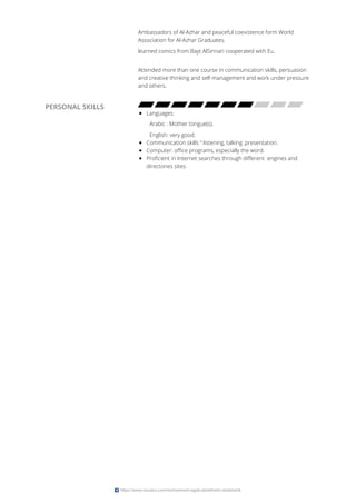 Ambassadors of Al-Azhar and peaceful coexistence form World
Association for Al-Azhar Graduates.
learned comics from Bayt AlSinnari cooperated with Eu.
Attended more than one course in communication skills, persuasion
and creative thinking and self-management and work under pressure
and others.
PERSONAL SKILLS
Languages:
Arabic : Mother tongue(s).
English: very good.
Communication skills “ listening, talking ,presentation.
Computer: office programs, especially the word.
Proficient in Internet searches through different engines and
directories sites.
https://www.visualcv.com/mohammed-ragab-abdalhalim-abdalrazik
 