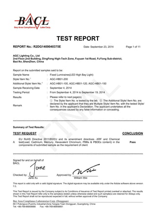 TEST REPORT
REPORT No.: R2DG1409040375E Date: September 23, 2014 Page 1 of 11
This report is valid only with a valid digital signature. The digital signature may be available only under the Adobe software above version
7.0.
This Test Report is issued by the Company subject to its Conditions of Issuance of Test Report printed overleaf or attached. The results
shown in this Test Report refer only to the sample(s) tested unless otherwise stated and such sample(s) are retained for 30days only.
This Test Report shall not be reproduced expected in full, without written approval of the Company.
Bay Area Compliance Laboratories Corp. (Dongguan)
69＃Pulongcun,Puxinhu Industrial Zone,Tangxia Town Dongguan, Guangdong, China
Tel: +86-769-86858888 Fax: +86-769-86858891
AGC Lighting Co., Ltd
2nd Floor,2nd Building, DingFeng High-Tech Zone, Fuyuan 1st Road, FuYong Sub-district,
Bao'An, ShenZhen, China
Report on the submitted samples said to be:
***********************************************************************************************************************************
Summary of Test Results:
TEST REQUEST CONCLUSION
A
EU RoHS Directive 2011/65/EU and its amendment directives -XRF and Chemical
test(Lead, Cadmium, Mercury, Hexavalent Chromium, PBBs & PBDEs content) in the
components of submitted sample as the requirement of client
Pass
***********************************************************************************************************************************
Signed for and on behalf of
BACL
Checked by: ______________ Approved by: __________________
Jane Xu William Wei
Sample Name : Fixed Luminaires(LED High Bay Light)
Style/ Item No.①
: AGC-HB01-200
Additional Style/ Item No.②
: AGC-HB01-100, AGC-HB01-120, AGC-HB01-150
Sample Receiving Date : September 4, 2014
Testing Period : From September 4, 2014 to September 19, 2014
Results : Please refer to next page(s).
Remark :
① The Style/ Item No. is tested by the lab. ② The Additional Style/ Item No. are
declared by the applicant that they are Multiple Style/ Item No. with the tested Style/
Item No. in the applicant’s Declaration. The applicant undertakes all the
consequences caused by any false information or concealing.
 