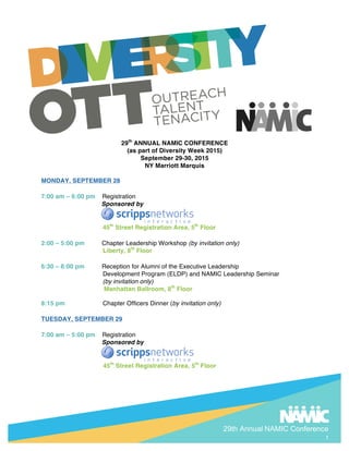 29th Annual NAMIC Conference
1
29th
ANNUAL NAMIC CONFERENCE
(as part of Diversity Week 2015)
September 29-30, 2015
NY Marriott Marquis
MONDAY, SEPTEMBER 28
7:00 am – 6:00 pm Registration
Sponsored by
45th
Street Registration Area, 5th
Floor
2:00 – 5:00 pm Chapter Leadership Workshop (by invitation only)
Liberty, 8th
Floor
6:30 – 8:00 pm Reception for Alumni of the Executive Leadership
Development Program (ELDP) and NAMIC Leadership Seminar
(by invitation only)
Manhattan Ballroom, 8th
Floor
8:15 pm Chapter Officers Dinner (by invitation only)
TUESDAY, SEPTEMBER 29
7:00 am – 5:00 pm Registration
Sponsored by
45th
Street Registration Area, 5th
Floor
 