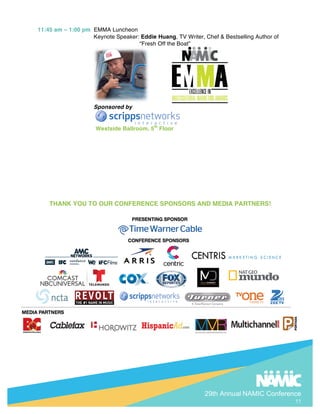 29th Annual NAMIC Conference
11
11:45 am C 1:00 pm EMMA Luncheon
Keynote Speaker: Eddie Huang, TV Writer, Chef & Bestselling Author of
Fresh Off the Boat
Sponsored by
Westside Ballroom, 5th
Floor
THANK YOU TO OUR CONFERENCE SPONSORS AND MEDIA PARTNERS!
 