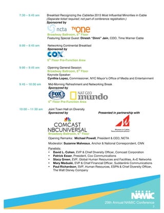 29th Annual NAMIC Conference
2
7:30 C 8:45 am Breakfast Recognizing the Cablefax 2015 Most Influential Minorities in Cable
(Separate ticket required; not part of conference registration.)
Sponsored by
Broadway Ballroom, 6th
Floor
Featuring Special Guest: Dinesh Dinni Jain, COO, Time Warner Cable
8:00 C 8:45 am Networking Continental Breakfast
Sponsored by
6th
Floor Pre-Function Area
9:00 C 9:45 am Opening General Session
Broadway Ballroom, 6th
Floor
Keynote Speaker:
Cynthia Lopez, Commissioner, NYC Mayors Office of Media and Entertainment
9:45 C 10:00 am Mid-Morning Refreshment and Networking Break
Sponsored by
6th
Floor Pre-Function Area
10:00 C 11:30 am Joint Town Hall on Diversity
Sponsored by Presented in partnership with
Broadway Ballroom, 6th
Floor
Opening Remarks: Michael Powell, President & CEO, NCTA
Moderator: Suzanne Malveaux, Anchor & National Correspondent, CNN
Panelists:
? David L. Cohen, EVP & Chief Diversity Officer, Comcast Corporation
? Patrick Esser, President, Cox Communications
? Stacy Green, EVP, Global Human Resources and Facilities, A+E Networks
? Mary Meduski, EVP & Chief Financial Officer, Suddenlink Communications
? Paul Richardson, SVP, Human Resources, ESPN & Chief Diversity Officer,
The Walt Disney Company
 