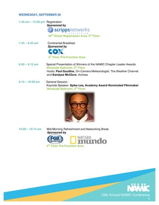 29th Annual NAMIC Conference
9
WEDNESDAY, SEPTEMBER 30
7:30 am C 12:00 pm Registration
Sponsored by
45th
Street Registration Area, 5th
Floor
7:45 C 8:45 am Continental Breakfast
Sponsored by
5th
Floor Pre-Function Area
9:00 C 9:15 am Special Presentation of Winners of the NAMIC Chapter Leader Awards
Westside Ballroom, 5th
Floor
Hosts: Paul Goodloe, On-Camera Meteorologist, The Weather Channel
and Kandyse McClure, Actress
9:15 C 10:00 am General Session:
Keynote Speaker: Spike Lee, Academy Award-Nominated Filmmaker
Westside Ballroom, 5th
Floor
10:00 C 10:15 am Mid-Morning Refreshment and Networking Break
Sponsored by
5th
Floor Pre-Function Area
 