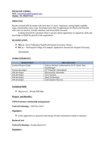 PRAKASH VHORA
Mail : VhoraPrakash007@gmail.com
Mobile: +91- 9924577412
OBJECTIVE
Results-oriented iOS developer with more than 2.5 years’ experience writing highly readable,
clean, maintainable source code. Developed more than 10 applications for iPhone and iPad that
offer users an intuitive, friendly interface, and successfully executed.
Looking forward for a position where I can get a better opportunity to expand my skills and
knowledge to fulfill the growth of the organization
QUALIFICATION
 M.C.A - Sarva Vidhyalaya Kadi(North Gujarat University, Patan )
 B.C.A - NavGujarat Collage of Computer Application, IncomeTax (Gujarat University,
Ahmedabad)
WORK EXPERIENCE
DESIGNATION ORGANIZATION
Lecturer/Project Guide Achiver Infotech Authorised by ECIT, Kalol Dist.
Gandhinagar
Trainee developer S.P Tehnolab ,Ahmedabad
iOS developer Siliconvelley infomedia
iOS.developer Verve System
iOS developer iQual Technology
iOS developer Code Epsilon Services.
Technical Skill:
 Objective-C , XCode.PHP,SQL
Project and Results:-
CRM (Customer relationship management)
Tools &Technology:- ASP.Net 2.0,C#
Highlights:-
 In this application,we generate lead and get all other information related to customer.
BusinessCard
Tools &Technology:- Xcode,objective-C
Highlights:-
 