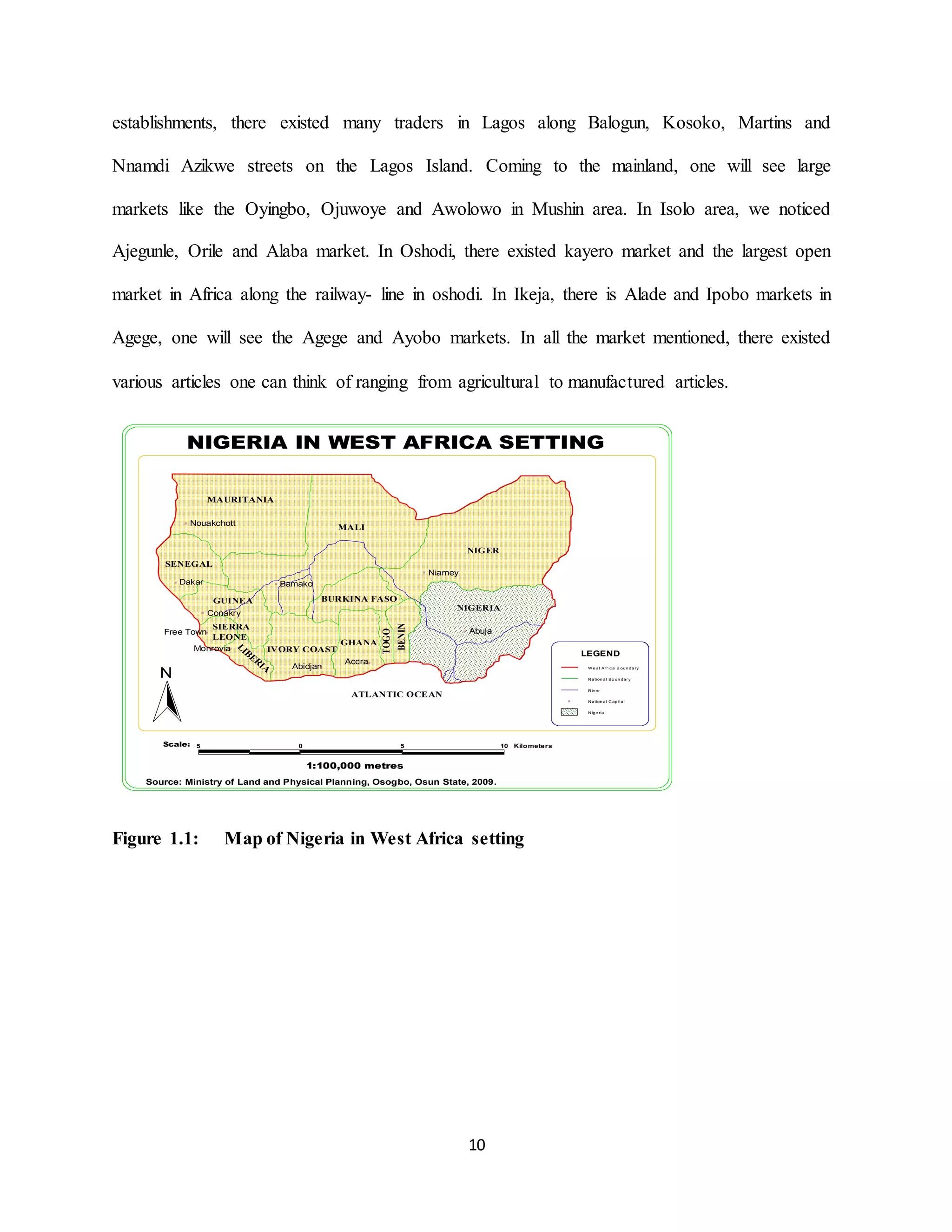 10
establishments, there existed many traders in Lagos along Balogun, Kosoko, Martins and
Nnamdi Azikwe streets on the Lagos Island. Coming to the mainland, one will see large
markets like the Oyingbo, Ojuwoye and Awolowo in Mushin area. In Isolo area, we noticed
Ajegunle, Orile and Alaba market. In Oshodi, there existed kayero market and the largest open
market in Africa along the railway- line in oshodi. In Ikeja, there is Alade and Ipobo markets in
Agege, one will see the Agege and Ayobo markets. In all the market mentioned, there existed
various articles one can think of ranging from agricultural to manufactured articles.
Figure 1.1: Map of Nigeria in West Africa setting
#
#
#
#
#
#
#
#
#
#
5 0 5 10 Kilometers
N
NIGERIA IN WEST AFRICA SETTING
Nouakchott
Dakar
Conakry
Free Town
Monrovia
Abidjan
Accra
Bamako
Niamey
Abuja
MALI
SENEGAL
GUINEA
SIERRA
LEONE
IVORY COAST
GHANA
TOGO
BENIN
NIGERIA
BURKINA FASO
NIGER
MAURITANIA
LIB
E
R
IA
W e st A fr ica B oun da ry
N ation al Bo un dar y
R iver
N ation al C ap ital#
N ige ria
LEGEND
Source: Ministry of Land and Physical Planning, Osogbo, Osun State, 2009.
Scale:
1:100,000 metres
ATLANTIC OCEAN
 